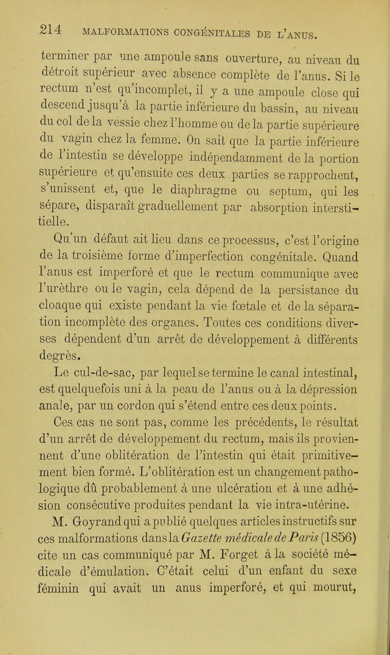 termiriGr par iino ampoule sans ouverture, au niveau du détroit supérieur avec absence complète de l’anus. Si le rectum n est qu incomplet, il y a une ampoule close qui descend jusqu à la partie inférieure du bassin, au niveau du col de la vessie chez 1 liomme ou delà partie supérieure du vagin chez la femme. On sait que la partie inférieure de 1 intestin se développe indépendamment de la portion supérieure et qu’ensuite ces deux parties se rapprochent, s unissent et, que le diaphragme ou septum, qui les sépare, disparaît graduellement par absorption intersti- tielle. Qu’un défaut ait lieu dans ce processus, c’est l’origine de la troisième forme d’imperfection congénitale. Quand l’anus est imperforé et que le rectum communique avec l’urèthre ou le vagin, cela dépend de la persistance du cloaque qui existe pendant la vie fœtale et de la sépara- tion incomplète des organes. Toutes ces conditions diver- ses dépendent d’un arrêt de développement à différents degrés. Le cul-de-sac, par lequel se termine le canal intestinal, est quelquefois uni à la peau de l’anus ou à la dépression anale, par un cordon qui s’étend entre ces deux points. Ces cas ne sont pas, comme les précédents, le résultat d’un arrêt de développement du rectum, mais ils provien- nent d’une oblitération de l’intestin qui était primitive- ment bien formé. L’oblitération est un changement patho- logique dû probablement à une ulcération et à une adhé- sion consécutive produites pendant la vie intra-utérine. M. Goyrandqui a publié quelques articles instructifs sur ces malformations dsinsla. Gazette médicale de Paris [1866) cite un cas communiqué par M. Forget à la société mé- dicale d’émulation. C’était celui d’un enfant du sexe féminin qui avait un anus imperforé, et qui mourut,