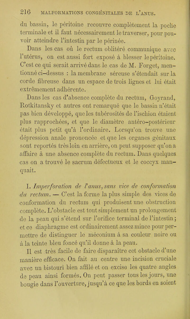 du bassin, le péritoine recouvre complètement la poclie terminale et il faut nécessairement le traverser, pour pou- voir atteindre l’intestin par le périnée. Dans les cas où le rectum oblitéré communique avec l’utérus, on est aussi fort exposé à blesser le péritoine. C’est ce qui serait arrivé dans le cas de M. Forget, men- tionné ci-dessus : la membrane séreuse s’étendait sur la corde fibreuse dans un espace de trois lignes et lui était extrêmement adhérente. Dans les cas d’absence complète du rectum, Goyrand, Rotkitansky et autres ont remarqué que le bassin n’était pas bien développé, que les tubérosités de l’ischion étaient plus rapprochées, et que le diamètre antéro-postérieur était plus petit qu’à l’ordinaire. Lorsqu’on trouve une dépression anale prononcée et que les organes génitaux sont reportés très loin en arrière, on peut supposer qu’on a affaire à une absence complète du rectum. Dans quelques cas on a trouvé le sacrum défectueux et le coccyx man- quait. Imperforation de F amis, sans vice de conformation du rectum. — C’est la forme la plus simple des vices de conformation du rectum qui produisent une obstruction complète. L’obstacle est tout simplement un prolongement de la peau qui s’étend sur l’orifice terminal de l’intestin ; et ce diaphragme est ordinairement assez mince pour per- mettre de distinguer le méconium à sa couleur noire ou à la teinte bleu foncé qu’il donne à la peau. Il est très facile de faire disparaître cet obstacle d’une manière efficace. On fait au centre une incision cruciale avec un bistouri bien affilé et on excise les quatre angles de peau ainsi formés. On peut passer tous les jours, une bougie dans l’ouverture, jusqu’à ce que les bords en soient