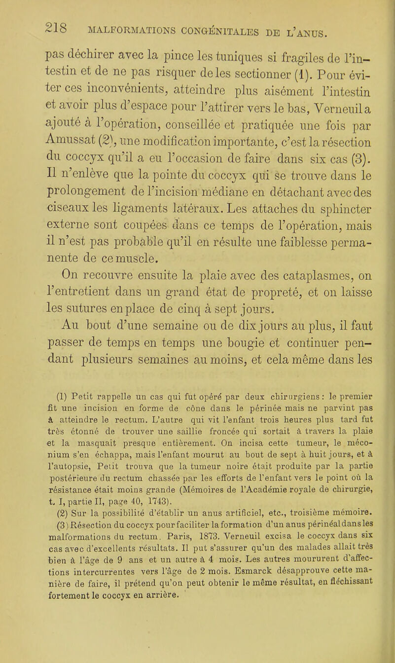 pas déchirer avec la pince les tuniques si fragiles de Tin- testin et de ne pas risquer de les sectionner (1). Pour évi- ter ces inconvénients, atteindre plus aisément l’intestin et avoir plus d’espace pour l’attirer vers le bas, Verneuila ajouté à l’opération, conseillée et pratiquée une fois par Amussat (2), une modification importante, c’est la résection du coccyx qu’il a eu l’occasion de faire dans six cas (3). Il n’enlève que la pointe du coccyx qui se trouve dans le prolongement de l’incision médiane en détachant avec des ciseaux les ligaments latéraux. Les attaches du sphincter externe sont coupées dans ce temps de l’opération, mais il n’est pas probable qu’il en résulte une faiblesse perma- nente de ce muscle. On recouvre ensuite la plaie avec des cataplasmes, on l’entretient dans un grand état de propreté, et on laisse les sutures en place de cinq à sept jours. Au bout d’une semaine ou de dix jours au plus, il faut passer de temps en temps une bougie et continuer pen- dant plusieurs semaines au moins, et cela même dans les (1) Petit rappelle un cas qui fut opéré par deux chirurgiens : le premier fit une incision en forme de cône dans le périnée mais ne parvint pas à atteindre le rectum. L’autre qui vit l’enfant trois heures plus tard fut très étonné de trouver une saillie froncée qui sortait à travers la plaie et la masquait presque entièrement. On incisa cette tumeur, le méco- nium s’en échappa, mais l’enfant mourut au bout de sept à huit jours, et à l’autopsie. Petit trouva que la tumeur noire était produite par la partie postérieure du rectum chassée par les efforts de l’enfant vers le point où la résistance était moins grande (Mémoires de l’Académie royale de chirurgie, t. I, partie II, page 40, 1743). (2) Sur la possibilité d’établir un anus artificiel, etc., troisième mémoire. (3 ) Résection du coccyx pour faciliter la formation d’un anus périnéal dans les malformations du rectum. Paris, 1873. Verneuil excisa le coccyx dans six cas avec d’excellents résultats. Il put s’assurer qu’un des malades allait très bien à l’âge de 9 ans et un autre à 4 mois. Les autres moururent d'affec- tions intercurrentes vers l’âge de 2 mois. Esmarck désapprouve cette ma- nière de faire, il prétend qu’on peut obtenir le même résultat, en fléchissant fortement le coccyx en arrière.