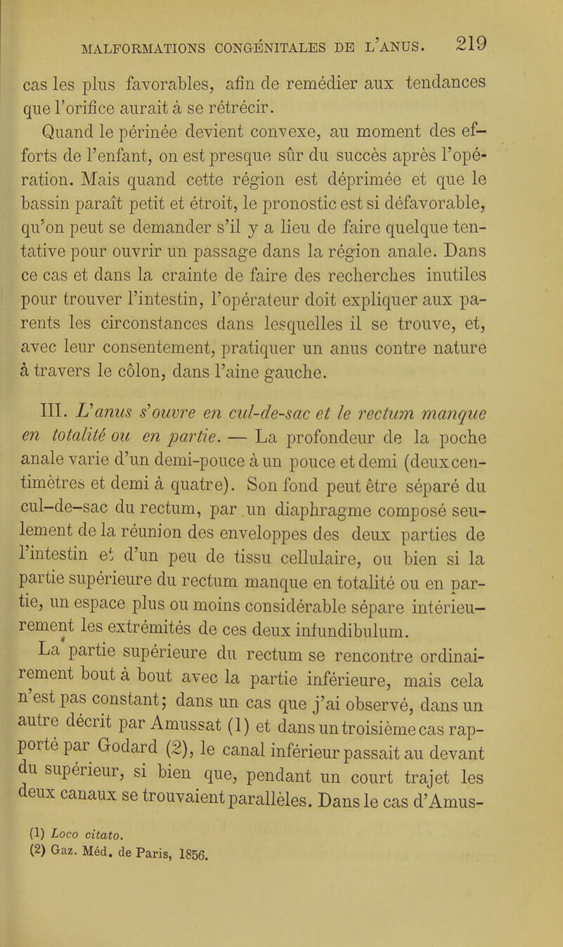 cas les plus favorables, afin de remédier aux tendances que l’orifice aurait à se rétrécir. Quand le périnée devient convexe, au moment des ef- forts de l’enfant, on est presque sûr du succès après l’opé- ration. Mais quand cette région est déprimée et que le bassin paraît petit et étroit, le pronostic est si défavorable, qu’on peut se demander s’il y a lieu de faire quelque ten- tative pour ouvrir un passage dans la région anale. Dans ce cas et dans la crainte de faire des reclierclies inutiles pour trouver l’intestin, l’opérateur doit expliquer aux pa- rents les circonstances dans lesquelles il se trouve, et, avec leur consentement, pratiquer un anus contre nature à travers le côlon, dans l’aine gauche. III. JJ anus s’ouvre en cul-de-sac et le rectum maiique en totalité ou en partie. — La profondeur de la poche anale varie d’un demi-pouce à un pouce et demi (deux cen- timètres et demi à quatre). Son fond peut être séparé du cul-de-sac du rectum, par un diaphragme composé seu- lement de la réunion des enveloppes des deux parties de 1 intestin et d’un peu de tissu cellulaire, ou bien si la partie supérieure du rectum manque en totalité ou en par- tie, un espace plus ou moins considérable sépare intérieu- rement les extrémités de ces deux intundibulum. La partie supérieure du rectum se rencontre ordinai- rement bout à bout avec la partie inférieure, mais cela n est pas constant; dans un cas que j’ai observé, dans un autre décrit par Amussat (1) et dans un troisième cas rap- porté par Godard (2), le canal inférieur passait au devant du supérieur, si bien que, pendant un court trajet les deux canaux se trouvaient parallèles. Dans le cas d’Amus- (1) Loco citato. (2) Gaz. Méd. de Paris, 1856.