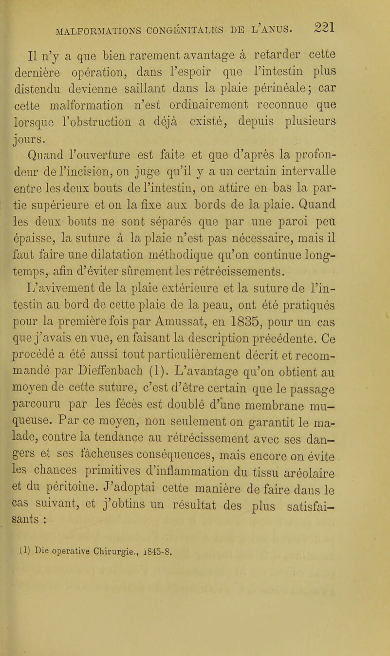 Il n’j a que bien rarement avantage à retarder cette dernière opération, dans l’espoir que l’intestin plus distendu devienne saillant dans la plaie périnéale; car cette malformation n’est ordinairement reconnue que lorsque l’obstruction a déjà existé, depuis plusieurs jours. Quand l’ouverture est faite et que d’après la profon- deur de l’incision, on juge qu’il y a un certain intervalle entre les deux bouts de l’intestin, on attire en bas la par- tie supérieure et on la fixe aux bords de la plaie. Quand les deux bouts ne sont séparés que par une paroi peu épaisse, la suture à la plaie n’est pas nécessaire, mais il faut faire une dilatation méthodique qu’on continue long- temps, afin d’éviter sûrement les-rétrécissements. L’avivement de la plaie extérieure et la suture de l’in- testin au bord de cette plaie de la peau, ont été pratiqués pour la première fois par Amussat, en 1835, pour un cas que j’avais en vue, en faisant la description précédente. Ce procédé a été aussi tout particulièrement décrit et recom- mandé par Dieifenbacb (1). L’avantage qu’on obtient au moyen de cette suture, c’est d’ètre certain que le passage parcouru par les fécès est doublé d’une membrane mu- queuse. Par ce moyen, non seulement on garantit le ma- lade, contre la tendance au rétrécissement avec ses dan- gers et ses fâcheuses conséquences, mais encore on évite les chances primitives d’inflammation du tissu aréolaire et du péritoine. J adoptai cette manière de faire dans le cas suivant, et j obtins un résultat des plus satisfai- sants : (1) Die operative Chirurgie., 1845-8.
