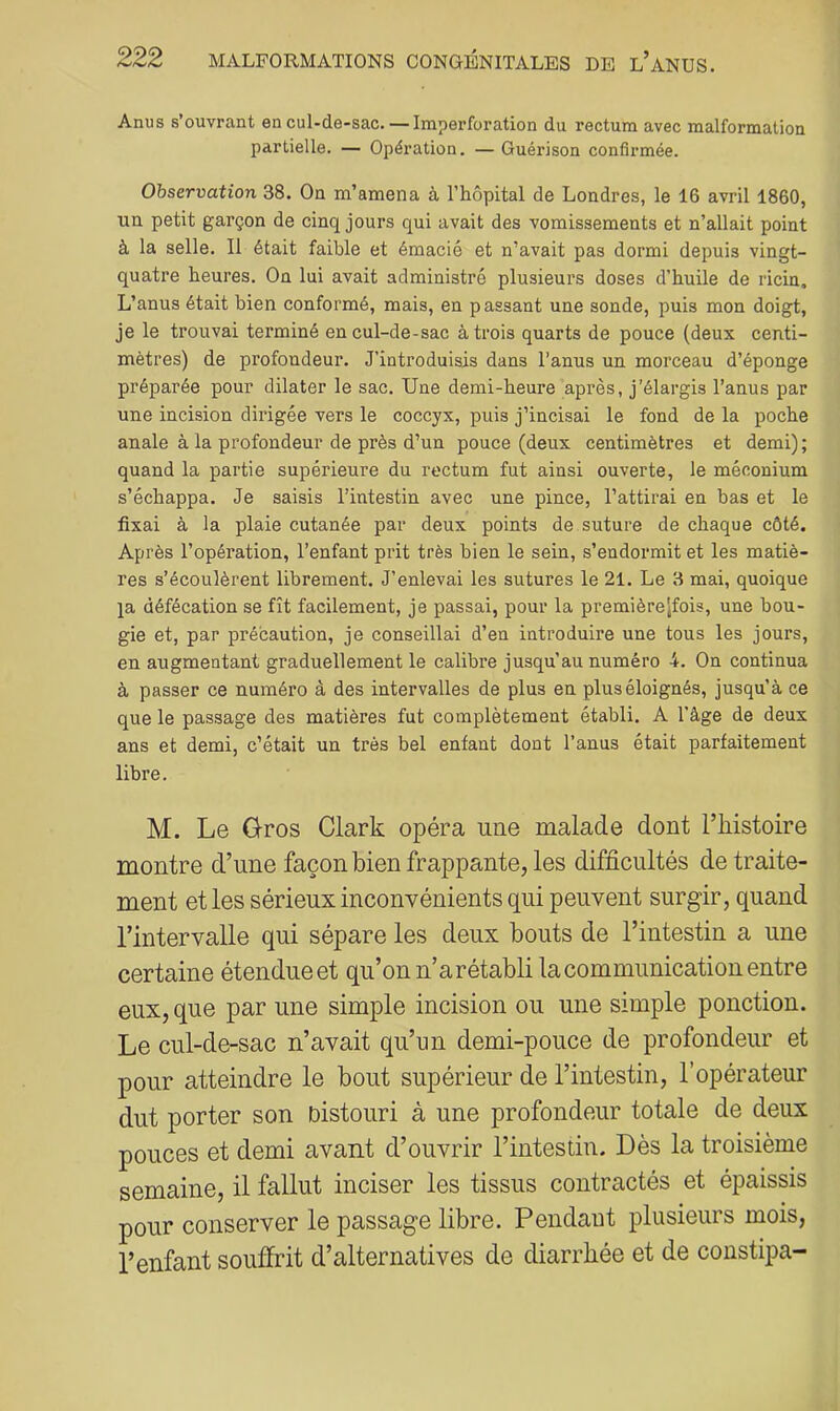 Anus s’ouvrant en cul-de-sac. — Iraperforation du rectum avec malformation partielle. — Opération. — Guérison confirmée. Observation 38. On m’amena à l’hôpital de Londres, le 16 avril 1860, un petit garçon de cinq jours qui avait des vomissements et n’allait point à la selle. Il était faible et émacié et n’avait pas dormi depuis vingt- quatre heures. On lui avait administré plusieurs doses d’huile de ricin. L’anus était bien conformé, mais, en passant une sonde, puis mon doigt, je le trouvai terminé en cul-de-sac à trois quarts de pouce (deux centi- mètres) de profondeur. J’introduisis dans l’anus un morceau d’éponge préparée pour dilater le sac. Une demi-heure après, j’élargis l’anus par une incision dirigée vers le coccyx, puis j’incisai le fond de la poche anale à la profondeur de près d’un pouce (deux centimètres et demi) ; quand la partie supérieure du rectum fut ainsi ouverte, le méconium s’échappa. Je saisis l’intestin avec une pince, l’attirai en bas et le fixai à la plaie cutanée par deux points de suture de chaque côté. Après l’opération, l’enfant prit très bien le sein, s’endormit et les matiè- res s’écoulèrent librement. J’enlevai les sutures le 21. Le 3 mai, quoique la défécation se fît facilement, je passai, pour la premièrejfois, une bou- gie et, par précaution, je conseillai d’en introduire une tous les jours, en augmentant graduellement le calibre jusqu’au numéro 4. On continua à passer ce numéro à des intervalles de plus en plus éloignés, jusqu’à ce que le passage des matières fut complètement établi. A l’âge de deux ans et demi, c’était un très bel enfant dont l’anus était parfaitement libre. M. Le G-ros Clark opéra une malade dont l’iiistoire montre d’une façon bien frappante, les difficultés de traite- ment et les sérieux inconvénients qui peuvent surgir, quand l’intervalle qui sépare les deux bouts de l’intestin a une certaine étendue et qu’on n’a rétabli la communication entre eux, que par une simple incision ou une simple ponction. Le cul-de-sac n’avait qu’un demi-pouce de profondeur et pour atteindre le bout supérieur de l’intestin, l’opérateur dut porter son Distouri à une profondeur totale de deux pouces et demi avant d’ouvrir l’intestin. Dès la troisième semaine, il fallut inciser les tissus contractés et épaissis pour conserver le passage libre. Pendant plusieurs mois, l’enfant souffrit d’alternatives de diarrhée et de constipa-