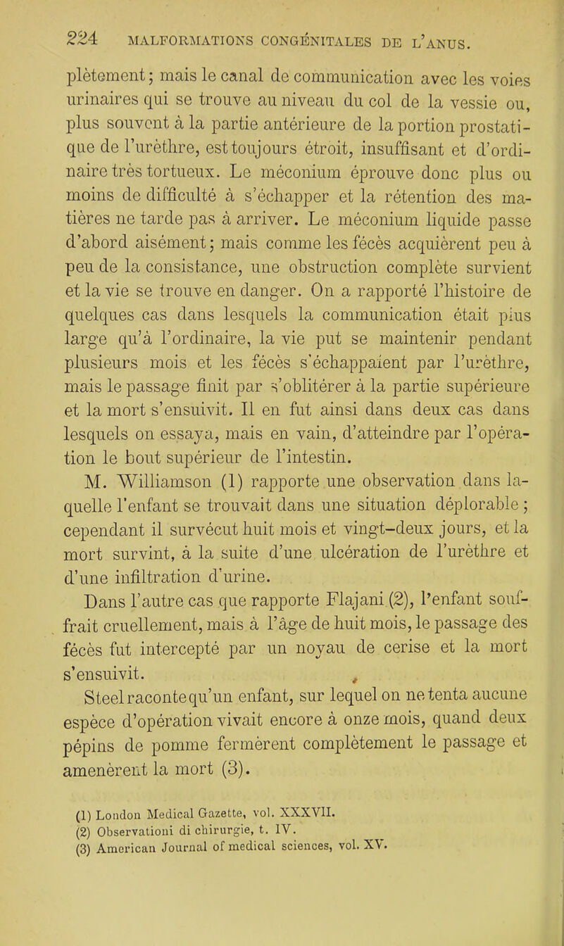 plètement ; mais le canal de communication avec les voies urinaires qui se trouve au niveau du col de la vessie ou, plus souvent à la partie antérieure de la portion prostati- que de l’urèthre, est toujours étroit, insuffisant et d’ordi- naire très tortueux. Le méconium éprouve donc plus ou moins de difficulté à s’échapper et la rétention des ma- tières ne tarde pas à arriver. Le méconium liquide passe d’abord aisément ; mais comme les fécès acquièrent peu à peu de la consistance, une obstruction complète survient et la vie se trouve en danger. On a rapporté l’histoire de quelques cas dans lesquels la communication était plus large qu’à l’ordinaire, la vie put se maintenir pendant plusieurs mois et les fécès s'échappaient par l’urèthre, mais le passage finit par s’oblitérer à la partie supérieure et la mort s’ensuivit. Il en fut ainsi dans deux cas dans lesquels on essaya, mais en vain, d’atteindre par l’opéra- tion le bout supérieur de l’intestin. M. Williamson (1) rapporte une observation dans la- quelle l'enfant se trouvait dans une situation déplorable ; cependant il survécut huit mois et vingt-deux jours, et la mort survint, à la suite d’une ulcération de l’urèthre et d’une infiltration d’urine. Dans l’autre cas que rapporte Flajani (2), l’enfant souf- frait cruellement, mais à l’âge de huit mois, le passage des fécès fut intercepté par un noyau de cerise et la mort s’ensuivit. , Steel raconte qu’un enfant, sur lequel on ne tenta aucune espèce d’opération vivait encore à onze mois, quand deux pépins de pomme fermèrent complètement le passage et amenèrent la mort (3). (1) London Medical Gazette, vol. XXXVII. (2) Observationi di chirurgie, t. IV. (3) American Journal of medical sciences, vol. XV.
