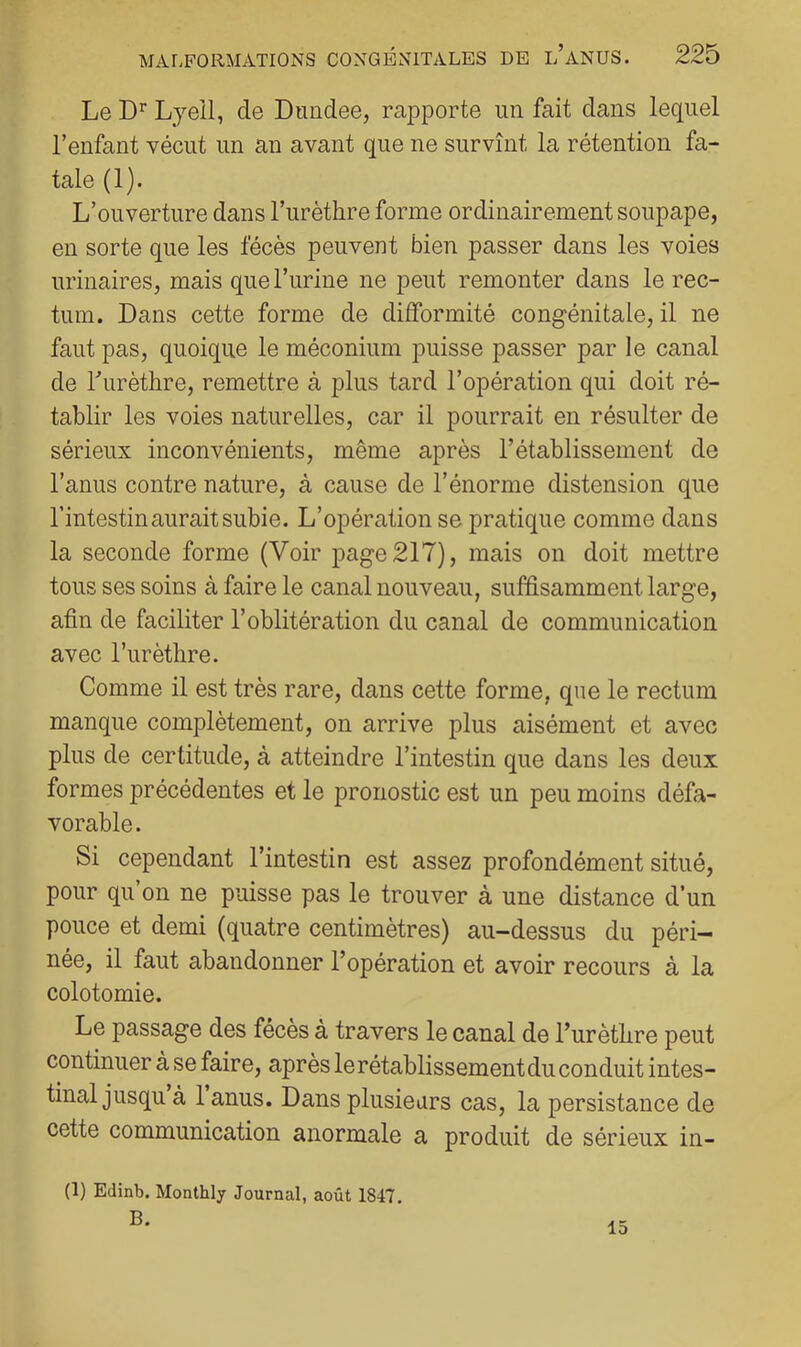 Le Lyeil, de Dnndee, rapporte un fait dans lequel l’enfant vécut un an avant que ne survînt la rétention fa- tale (1). L’ouverture dans l’urèthre forme ordinairement soupape, en sorte que les fécès peuvent bien passer dans les voies urinaires, mais que l’urine ne peut remonter dans le rec- tum. Dans cette forme de difformité congénitale, il ne faut pas, quoique le méconium puisse passer par le canal de Turèthre, remettre à plus tard l’opération qui doit ré- tablir les voies naturelles, car il pourrait en résulter de sérieux inconvénients, même après l’établissement de l’anus contre nature, à cause de l’énorme distension que l’intestin aurait subie. L’opération se pratique comme dans la seconde forme (Voir page 217), mais on doit mettre tous ses soins à faire le canal nouveau, suffisamment large, afin de faciliter l’oblitération du canal de communication avec l’urèthre. Comme il est très rare, dans cette forme, que le rectum manque complètement, on arrive plus aisément et avec plus de certitude, à atteindre l’intestin que dans les deux formes précédentes et le pronostic est un peu moins défa- vorable. Si cependant l’intestin est assez profondément situé, pour qu’on ne puisse pas le trouver à une distance d’un pouce et demi (quatre centimètres) au-dessus du péri- née, il faut abandonner l’opération et avoir recours à la colotomie. Le passage des fécès à travers le canal de l’urèthre peut continuer à se faire, après le rétablissement du conduit intes- tinal jusqu à 1 anus. Dans plusieurs cas, la persistance de cette communication anormale a produit de sérieux in- (1) Edinb. Monthly Journal, août 1847. B. 15