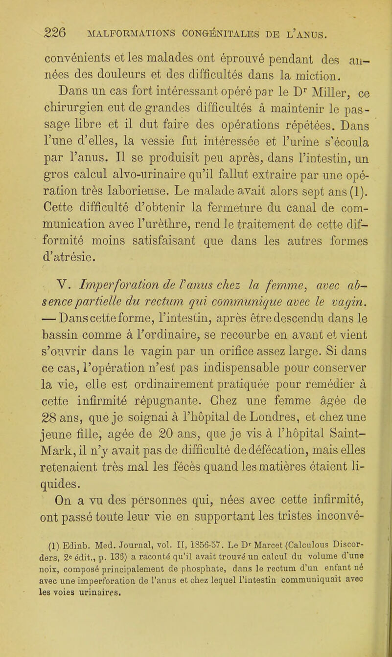 convénients et les malades ont éprouvé pendant des an- nées des douleurs et des difficultés dans la miction. Dans un cas fort intéressant opéré par le Miller, ce chirurgien eut de grandes difficultés à maintenir le pas- sage libre et il dut faire des opérations répétées. Dans l’une d’elles, la vessie fut intéressée et Turine s’écoula par l’anus. Il se produisit peu après, dans l’intestin, un gros calcul alvo-urinaire qu’il fallut extraire par une opé- ration très laborieuse. Le malade avait alors sept ans(l). Cette difficulté d’obtenir la fermeture du canal de com- munication avec l’urèthre, rend le traitement de cette dif- formité moins satisfaisant que dans les autres formes d’atrésie. V. Imperforatio7i de Vanm chez la femme, avec ab- sence partielle du rectum qui communique avec le vagin. — Dans cette forme, l’intestin, après être descendu dans le bassin comme à l’ordinaire, se recourbe en avant et vient s’ouvrir dans le vagin par un orifice assez large. Si dans ce cas, l’opération n’est pas indispensable pour conserver la vie, elle est ordinairement pratiquée pour remédier à cette infirmité répugnante. Chez une femme âgée de 28 ans, que je soignai à l’hôpital de Londres, et chez une jeune fille, âgée de 20 ans, que je vis à l’hôpital Saint- Mark, il n’j avait pas de difficulté de défécation, mais elles retenaient très mal les fécès quand les matières étaient li- quides. On a vu des personnes qui, nées avec cette infirmité, ont passé toute leur vie en supportant les tristes inconvé- (1) Edinb. Med. Journal, vol. II, 1856-57. Le Dr Marcel (Calculons Discor- ders, 2« édit., p. 136) a raconté qu’il avait trouvé un calcul du volume d'une noix, composé principalement de phosphate, dans le rectum d’un enfant né avec une imperforation de l’anus et chez lequel l’intestin communiquait avec les voies urinaires.