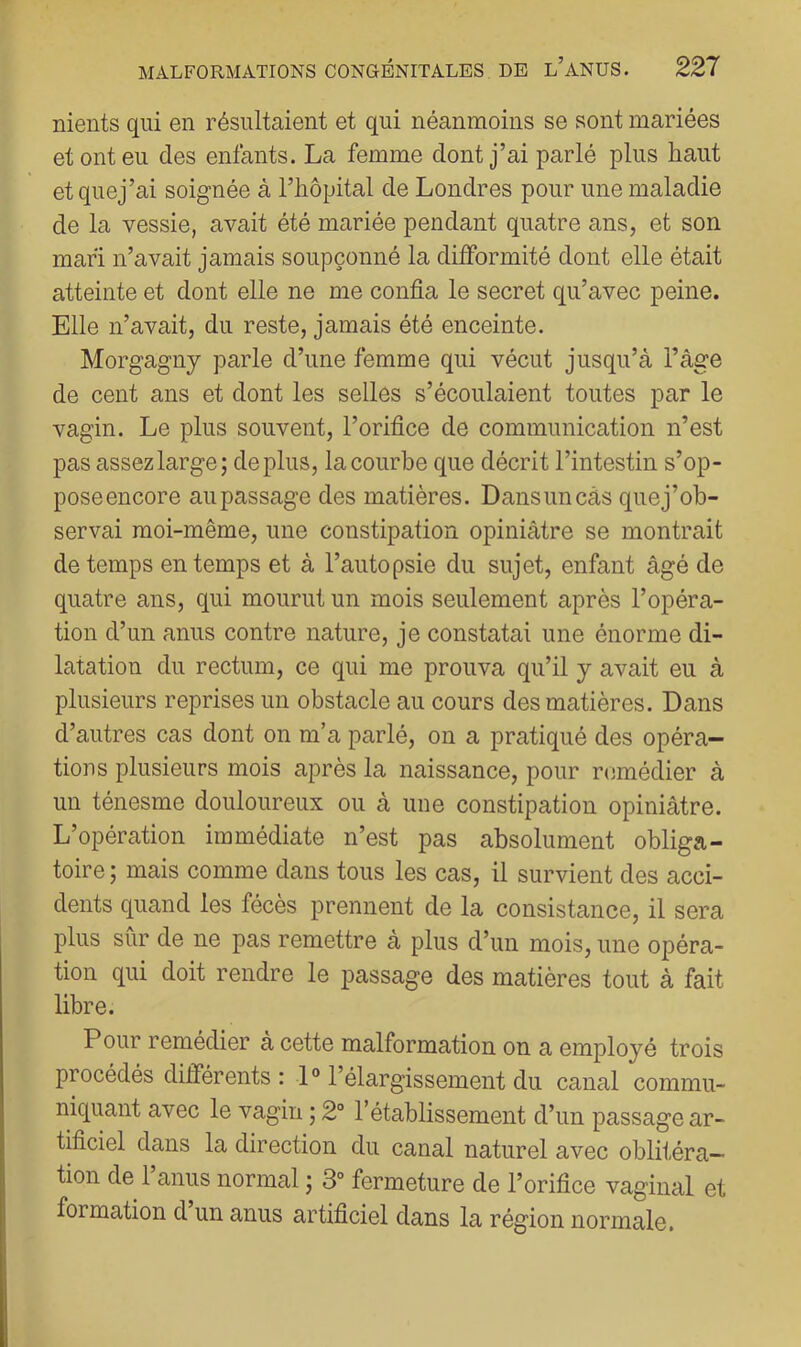 nients qui en résultaient et qui néanmoins se sont mariées et ont eu des enfants. La femme dont j’ai parlé plus haut etquej’ai soignée à l’hôpital de Londres pour une maladie de la vessie, avait été mariée pendant quatre ans, et son mari n’avait jamais soupçonné la difformité dont elle était atteinte et dont elle ne me confia le secret qu’avec peine. Elle n’avait, du reste, jamais été enceinte. Morgagny parle d’une femme qui vécut jusqu’à l’âge de cent ans et dont les selles s’écoulaient toutes par le vagin. Le plus souvent, l’orifice de communication n’est pas assez large; déplus, la courbe que décrit l’intestin s’op- poseencore au passage des matières. Dansuncâs quej’ob- servai moi-même, une constipation opiniâtre se montrait de temps en temps et à l’autopsie du sujet, enfant âgé de quatre ans, qui mourut un mois seulement après l’opéra- tion d’un anus contre nature, je constatai une énorme di- latation du rectum, ce qui me prouva qu’il y avait eu à plusieurs reprises un obstacle au cours des matières. Dans d’autres cas dont on m’a parlé, on a pratiqué des opéra- tions plusieurs mois après la naissance, pour remédier à un ténesme douloureux ou à une constipation opiniâtre. L’opération immédiate n’est pas absolument obliga- toire ; mais comme dans tous les cas, il survient des acci- dents quand les fécès prennent de la consistance, il sera plus sûr de ne pas remettre à plus d’un mois, une opéra- tion qui doit rendre le passage des matières tout à fait libre. Pour remédier à cette malformation on a employé trois procédés différents : 1° l’élargissement du canal commu- niquant avec le vagin ; 2“ l’établissement d’un passage ar- tificiel dans la direction du canal naturel avec oblitéra- tion de 1 anus normal ; 3° fermeture de l’orifice vaginal et formation d un anus artificiel dans la région normale.