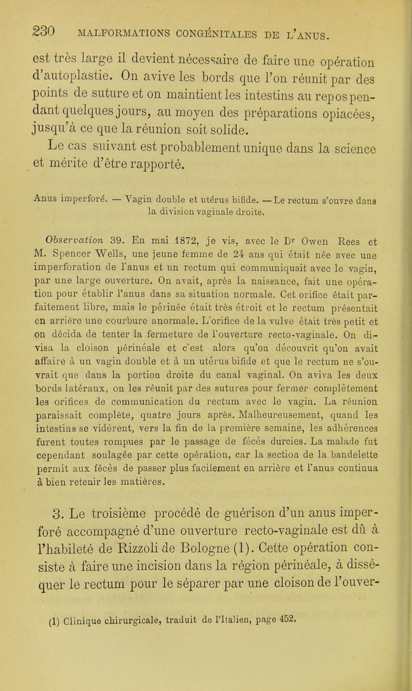 est très large il devient nécessaire de faire une opération d aiitoplastie. On avive les bords que l’on réunit par des points de suture et on maintient les intestins au repos pen- dant quelques jours, au moyen des préparations opiacées, jusqu’à ce que la réunion soit solide. Le cas suivant est probablement unique dans la science et mérite d’être rapporté. Anus imperfore. — Vagin double et utérus bifide. —Le rectum s’ouvre dans la division vaginale droite. Observation 39. En mai 1872, je vis, avec le D'' Owen Rees et M. Spencer Wells, une jeune femme de 24 ans qui était née avec une imperforation de l’anus et un rectum qui communiquait avec le vagin, par une large ouverture. On avait, après la naissance, fait une opéra- tion pour établir l’anus dans sa situation normale. Cet orifice était par- faitement libre, mais le périnée était très étroit et le rectum présentait en arrière une courbure anormale. L’orifice de la vulve était très petit et on décida de tenter la fermeture de l’ouverture recto-vaginale. On di- visa la cloison périnéale et c’est alors qu’on découvrit qu’on avait affaire â un vagin double et à un utérus bifide et que le rectum ne s’ou- vrait que dans la portion droite du canal vaginal. On aviva les deux bords latéraux, on les réunit par des sutures pour fermer complètement les orifices de communication du rectum avec le vagin. La réunion paraissait complète, quatre jours après. Malheureusement, quand les intestins se vidèrent, vers la fin de la première semaine, les adhérences furent toutes rompues par le passage de fécès durcies. La malade fut cependant soulagée par cette opération, car la section de la bandelette permit aux fécès de passer plus facilement en arrière et l’anus continua à bien retenir les matières. 3. Le troisième procédé de guérison d’un anus imper- foré accompagné d’une ouverture recto-vaginale est dû à l’babileté de Rizzolide Bologne (1). Cette opération con- siste à faire une incision dans la région périnéale, à dissé- quer le rectum pour le séparer par une cloison de l’ouver- (1) Clinique chirurgicale, traduit de l’Italien, page 452.