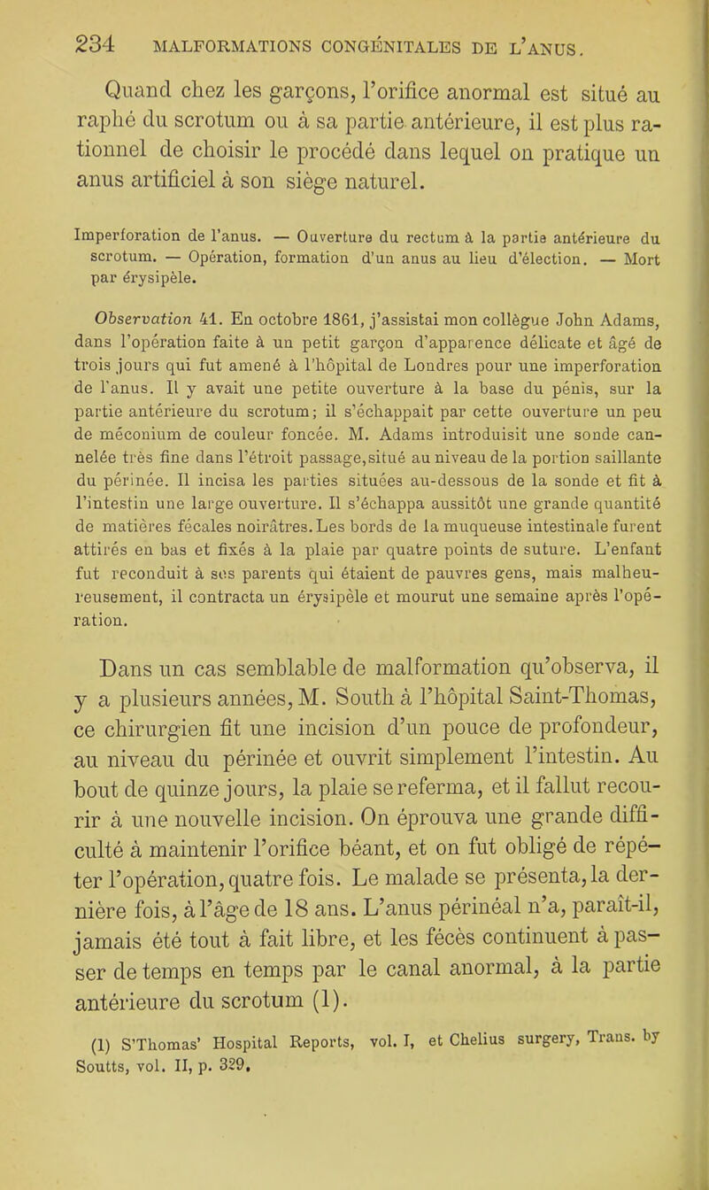 Quand chez les garçons, l’orifice anormal est situé au raplié du scrotum ou à sa partie antérieure, il est plus ra- tionnel de choisir le procédé dans lequel on pratique un anus artificiel à son siège naturel. Imperforation de l’anus. — Ouverture du rectum à la partie antérieure du scrotum. — Opération, formation d’un anus au lieu d’élection. — Mort par érysipèle. Observation 41. En octobre 1861, j’assistai mon collègue John Adams, dans l’opération faite à un petit garçon d’apparence délicate et âgé de trois jours qui fut amené à l’hôpital de Londres pour une imperforation de l’anus. II y avait une petite ouverture à la base du pénis, sur la partie antérieure du scrotum; il s’échappait par cette ouverture un peu de méconium de couleur foncée. M. Adams introduisit une sonde can- nelée très fine dans l’étroit passage,situé au niveau de la portion saillante du périnée. 11 incisa les parties situées au-dessous de la sonde et fit à l’intestin une large ouverture. Il s’échappa aussitôt une grande quantité de matières fécales noirâtres. Les bords de la muqueuse intestinale furent attirés en bas et fixés à la plaie par quatre points de suture. L’enfant fut reconduit à ses parents qui étaient de pauvres gens, mais malheu- reusement, il contracta un érysipèle et mourut une semaine après l’opé- ration. Dans un cas semblable de malformation qu’observa, il y a plusieurs années, M. South à l’hôpital Saint-Thomas, ce chirurgien fit une incision d’un pouce de profondeur, au niveau du périnée et ouvrit simplement l’intestin. Au bout de quinze jours, la plaie se referma, et il fallut recou- rir à une nouvelle incision. On éprouva une grande diffi- culté à maintenir l’orifice béant, et on fut obligé de répé- ter l’opération, quatre fois. Le malade se présenta, la der- nière fois, à l’âge de 18 ans. L’anus périnéal n’a, paraît-il, jamais été tout à fait libre, et les fécès continuent à pas- ser de temps en temps par le canal anormal, à la partie antérieure du scrotum (1). (1) S’Thomas’ Hospital Reports, vol. I, et Chelius surgery, Traus. by Soutts, vol. II, p. 329,
