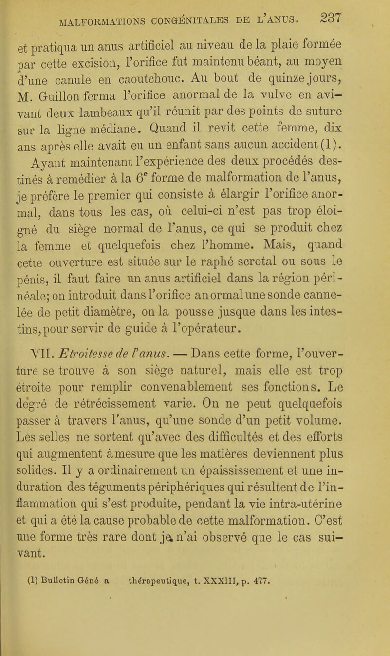 et pratiqua un anus artificiel au niveau de la plaie formée par cette excision, l’orifice fut maintenu béant, au moyen d’une canule en caoutcbouc. Au bout de quinze jours, M. Guillon ferma l’orifice anormal de la vulve en avi- vant deux lambeaux qu’il réunit par des points de suture sur la ligne médiane. Quand il revit cette femme, dix ans après elle avait eu un enfant sans aucun accident (1). Ayant maintenant l’expérience des deux procédés des- tinés à remédier à la 6^ forme de malformation de l’anus, je préfère le premier qui consiste à élargir l’orifice anor- mal, dans tous les cas, où celui-ci n’est pas trop éloi- gné du siège normal de l’anus, ce qui se produit chez la femme et quelquefois chez l’homme. Mais, quand cetie ouverture est située sur le raphé scrotal ou sous le pénis, il faut faire un anus artificiel dans la région péri- néale; on introduit dans l’orifice anormal une sonde canne- lée de petit diamètre, on la pousse jusque dans les intes- tins, pour servir de guide à l’opérateur. VIL Etroitesse de T anus. — Dans cette forme, l’ouver- ture se trouve à son siège naturel, mais elle est trop étroite pour remplir convenablement ses fonctions. Le de'gré de rétrécissement varie. On ne peut quelquefois passer à travers l’anus, qu’une sonde d’un petit volume. Les selles ne sortent qu’avec des difficultés et des efforts qui augmentent à mesure que les matières deviennent plus solides. Il y a ordinairement un épaississement et une in- duration des téguments périphériques qui résultent de l’in- flammation qui s’est produite, pendant la vie intra-utérine et qui a été la cause probable de cette malformation. C’est une forme très rare dont ja n’ai observé que le cas sui- vant. (1) Bulletin Géné a thérapeutique, t. XXXIII, p. 477.