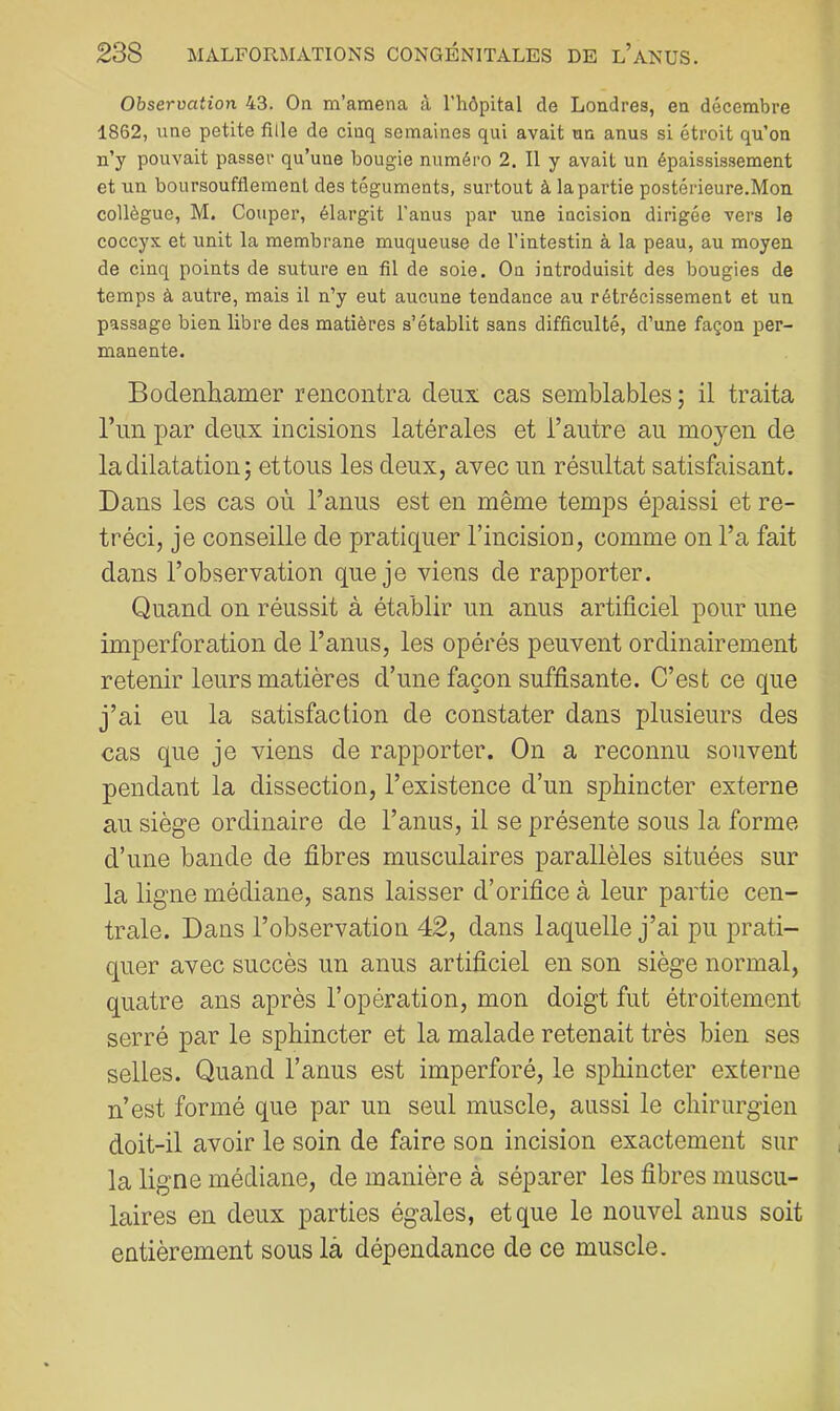 Observation 43. On m’amena à l’hôpital de Londres, en décembre 1862, une petite fille de cinq semaines qui avait un anus si étroit qu’on n’y pouvait passer qu’une bougie numéro 2. Il y avait un épaississement et un boursoufflemenl des téguments, surtout à la partie postérieure.Mon collègue, M. Couper, élargit l’anus par une incision dirigée vers le coccyx et unit la membrane muqueuse de l’intestin à la peau, au moyen de cinq points de suture en fil de soie. On introduisit des bougies de temps à autre, mais il n’y eut aucune tendance au rétrécissement et un passage bien libre des matières s’établit sans difficulté, d’une façon per- manente. Boclenhamer rencontra deux cas semblables ; il traita l’iin par deux incisions latérales et l’autre au moyen de la dilatation J et tous les deux, avec un résultat satisfaisant. Dans les cas où l’anus est en même temps épaissi et ré- tréci, je conseille de pratiquer l’incision, comme on l’a fait dans l’observation que je viens de rapporter. Quand on réussit à établir un anus artificiel pour une imperforation de l’anus, les opérés peuvent ordinairement retenir leurs matières d’une façon suffisante. C’est ce que j’ai eu la satisfaction de constater dans plusieurs des cas que je viens de rapporter. On a reconnu souvent pendant la dissection, l’existence d’un sphincter externe au siège ordinaire de l’anus, il se présente sous la forme d’une bande de fibres musculaires parallèles situées sur la ligne médiane, sans laisser d’orifice à leur partie cen- trale. Dans l’observation 42, dans laquelle j’ai pu prati- quer avec succès un anus artificiel en son siège normal, quatre ans après l’opération, mon doigt fut étroitement serré par le sphincter et la malade retenait très bien ses selles. Quand l’anus est imperforé, le sphincter externe n’est formé que par un seul muscle, aussi le chirurgien doit-il avoir le soin de faire son incision exactement sur la ligne médiane, de manière à séparer les fibres muscu- laires en deux parties égales, et que le nouvel anus soit entièrement sous là dépendance de ce muscle.