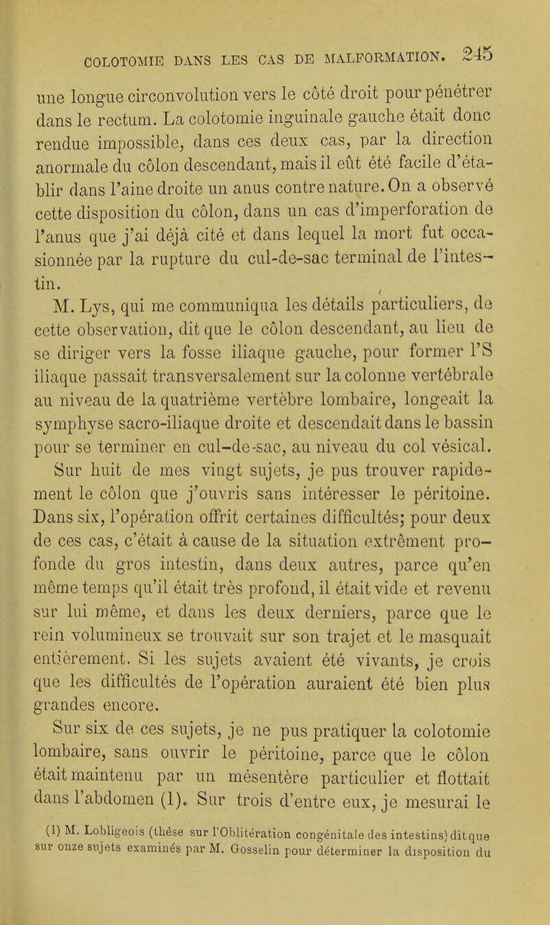 une longue circonvolution vers le côté droit pour pénétrer dans le rectum. La colotomie inguinale gauche était donc rendue impossible, dans ces deux cas, par la direction anormale du côlon descendant, mais il eût été facile d’éta- blir dans l’aine droite un anus contre nature. On a observé cette disposition du côlon, dans un cas d’imperforation de l’anus que j’ai déjà cité et dans lequel la mort fut occa- sionnée par la rupture du cul-de-sac terminal de l’intes- tin. M. Lys, qui me communiqua les détails particuliers, de cette observation, dit que le côlon descendant, au lieu de se diriger vers la fosse iliaque gauche, pour former l’S iliaque passait transversalement sur la colonne vertébrale au niveau de la quatrième vertèbre lombaire, longeait la symphyse sacro-iliaque droite et descendait dans le bassin pour se terminer en cul-de-sac, au niveau du col vésical. Sur huit de mes vingt sujets, je pus trouver rapide- ment le côlon que j’ouvris sans intéresser le péritoine. Dans six, l’opération offrit certaines difficultés; pour deux de ces cas, c’était à cause de la situation extrêment pro- fonde du gros intestin, dans deux autres, parce qu’en même temps qu’il était très profond, il était vide et revenu sur lui même, et dans les deux derniers, parce que le rein volumineux se trouvait sur son trajet et le masquait entièrement. Si les sujets avaient été vivants, je crois que les difficultés de l’opération auraient été bien plus grandes encore. Sur six de ces sujets, je ne pus pratiquer la colotomie lombaire, sans ouvrir le péritoine, parce que le côlon était maintenu par un mésentère particulier et flottait dans 1 abdomen (1). Sur trois d’entre eux, je mesurai le (1) M. Lobligeois (thèse sur l’Oblitération congénitale des intestins) dit que sur onze sujets examinés par M. Gosselin pour déterminer la disposition du