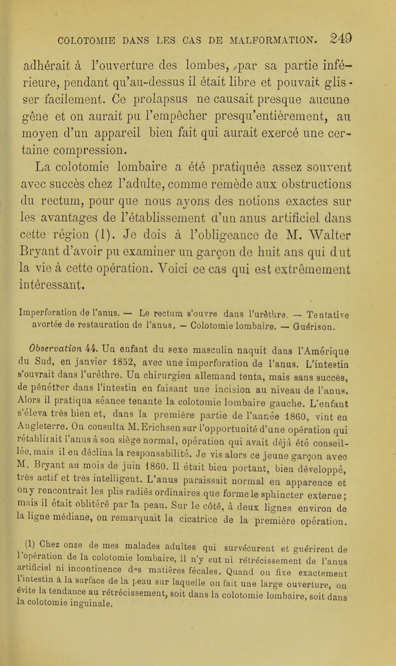 adhérait à l’ouverture des lombes, ,par sa partie infé- rieure, pendant qu’au-dessus il était libre et pouvait glis - ser facilement. Ce prolapsus ne causait presque aucune gêne et on aurait pu l’empêcher presqu’entièrement, au moyen d’un appareil bien fait qui aurait exercé une cer- taine compression. La colotomie lombaire a été pratiquée assez souvent avec succès chez l’adulte, comme remède aux obstructions du rectum, pour que nous ayons des notions exactes sur les avantages de l’établissement d’un anus artificiel dans cette région (1). Je dois à l’obligeance de M. Walter Bryant d’avoir pu examiner un garçon de huit ans qui dut la vie à cette opération. Voici ce cas qui est extrêmement intéressant. Imperforation de l'anus.— Le rectum s'ouvre dans l’urèttira. — Tentative avortée de restauration de l'anus. — Colotomie lombaire. — Guérison. Observation 44. Un enfant du sexe masculin naquit dans l’Amérique du Sud, en janvier 1852, avec une imporforation de l’anus. L’intestin s ouvrait dans 1 urethre. Un chirurgien allemand tenta, mais sans succès, de pénétrer dans l’intestin en faisant une incision au niveau de l’anus. Alors il pratiqua séance tenante la colotomie lombaire gauche. L’enfant s’éleva très bien et, dans la première partie de l’année 1860, vint eu Angleterre. On consulta M.Erichsensur l’opportunité d’une opération qui rétabliiait l’anusàson siège normal, opération qui avait déjà été conseil- lée. mais il en déclina la responsa.bilité. Je vis alors ce jeune garçon avec M. Bryant au mois de juin 1860. 11 était bien portant, bien développé, très actif et très intelligent. L’anus paraissait normal en apparence et on y rencontrait les plis radiés ordinaires que forme le sphincter externe ; mais il était oblitéré par la peau. Sur le côté, à deux lignes environ de la ligne médiane, on remarquait la cicatrice de la première opération. (1) Chez onze de mes malades adultes qui survécurent et guérirent de l’opération de la colotomie lombaire, il n’y eut ni rétrécissement de l’anus artificiel ni incontinence d°s matières fécales. Quand ou fixe exactement 1 intestin â la surface de la peau sur laquelle on fait une large ouverture, on évite la tendance au rétrécissement, soit dans la colotomie lombaire, soit dans la colotomie inguinale.