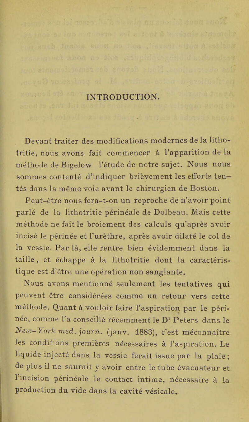 INTRODUCTION. Devant traiter des modifications modernes de la litho- tritie, nous avons fait commencer à l’apparition de la méthode de Bigelow l’étude de notre sujet. Nous nous sommes contenté d’indiquer brièvement les efforts ten- tés dans la même voie avant le chirurgien de Boston. Peut-être nous fera-t-on un reproche de n’avoir point parlé de la lithotritie périnéale de Dolbeau. Mais cette méthode ne fait le broiement des calculs qu’après avoir incisé le périnée et l’urèthre, après avoir dilaté le col de la vessie. Par là, elle rentre bien évidemment dans la taille , et échappe à la lithotritie dont la caractéris- tique est d’être une opération non sanglante. Nous avons mentionné seulement les tentatives qui peuvent être considérées comme un retour vers cette méthode. Quant à vouloir faire l’aspiration par le péri- née, comme l’a conseillé récemment le Dr Peters dans le Neio-1 ork rried. journ. (janv. 1883), c’est méconnaître les conditions premières nécessaires à l’aspiration. Le liquide injecté dans la vessie ferait issue par la plaie; de plus il ne saurait y avoir entre le tube évacuateur et l’incision périnéale le contact intime, nécessaire à la production du vide dans la cavité vésicale.