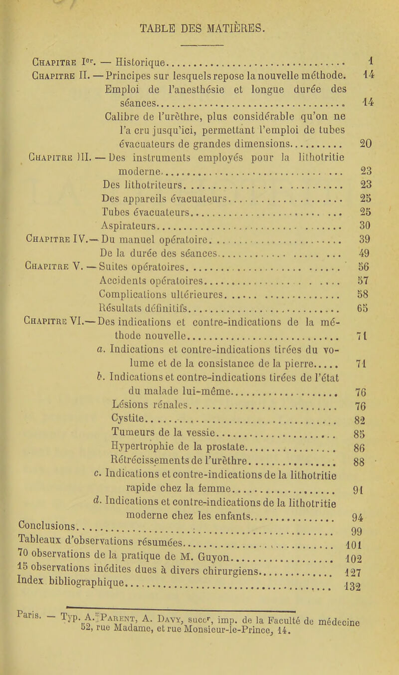 TABLE DES MATIÈRES. Chapitre I0r. — Historique '1 Chapitre IL — Principes sur lesquels repose la nouvelle méthode. 14 Emploi de l’anesthésie et longue durée des séances 14 Calibre de l’urèthre, plus considérable qu’on ne l’a cru jusqu’ici, permettant l’emploi de tubes évacuateurs de grandes dimensions 20 Chapitre 111. — Des instruments employés pour la lilholritie moderne 23 Des lithotriteurs 23 Des appareils évacuateurs 23 Tubes évacuateurs 25 Aspirateurs 30 Chapitre IV.— Du manuel opératoire 39 De la durée des séances 49 Chapitre V. —Suites opératoires 56 Accidents opératoires 57 Complications ultérieures 58 Résultats définitifs 65 Chapitre VI.— Des indications et contre-indications de la mé- thode nouvelle 71 a. Indications et contre-indicalions tirées du vo- lume et de la consistance de la pierre 71 b. Indications et contre-indications tirées de l’état du malade lui-même 76 Lésions rénales 76 Cystite 82 Tumeurs de la vessie 85 Hypertrophie de la prostate 86 Rétrécissements de l’urèthre 88 c. Indications et contre-indications de la lithotritie rapide chez la femme 91 d. Indications et contre-indications de la lithotritie moderne chez les enfants., Conclusions Tableaux d’observations résumées 70 observations de la pratique de M. Guyon lo observations inédites dues à divers chirurgiens Index bibliographique 94 99 401 102 127 132 Paris. Typ. A. Parent, A. Davy, sucer, imp. de la Faculté de médecine 52, rue Madame, et rue Monsieur-le-Prince^ 14.