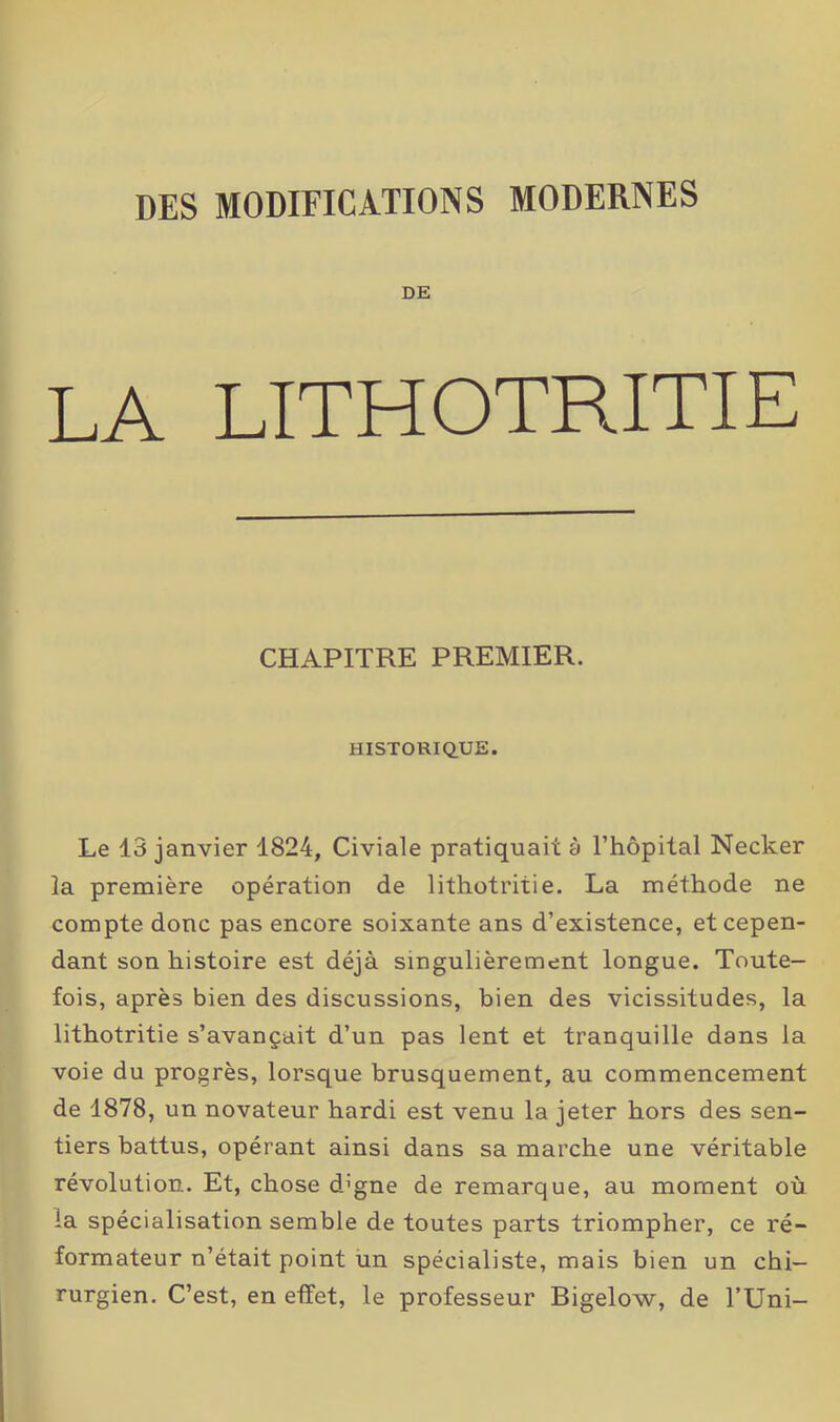 DES MODIFICATIONS MODERNES DE LA LITHOTRITIE CHAPITRE PREMIER. HISTORIQUE. Le 13 janvier 1824, Civiale pratiquait à l’hôpital Necker la première opération de 1 ithotritie. La méthode ne compte donc pas encore soixante ans d’existence, et cepen- dant son histoire est déjà singulièrement longue. Toute- fois, après bien des discussions, bien des vicissitudes, la lithotritie s’avançait d’un pas lent et tranquille dans la voie du progrès, lorsque brusquement, au commencement de 1878, un novateur hardi est venu la jeter hors des sen- tiers battus, opérant ainsi dans sa marche une véritable révolution. Et, chose d’gne de remarque, au moment où la spécialisation semble de toutes parts triompher, ce ré- formateur n’était point un spécialiste, mais bien un chi- rurgien. C’est, en effet, le professeur Bigelow, de TUni-