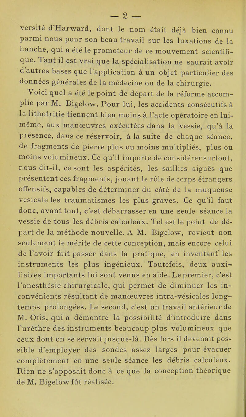 \ersité d Harward, dont le nom était déjA bien connu parmi nous pour son beau travail sur les luxations de la hanche, qui a été le promoteur de ce mouvement scientifi- que. Tant il est vrai que la spécialisation ne saurait avoir d autres bases que l’application à un objet particulier des données générales de la médecine ou de la chirurgie. Voici quel a été le point de départ de la réforme accom- plie par M. Bigelow. Pour lui, les accidents consécutifs à la lithotritie tiennent bien moins à l’acte opératoire en lui- même, aux manœuvres exécutées dans la vessie, qu’à la présence, dans ce réservoir, à la suite de chaque séance, de fragments de pierre plus ou moins multipliés, plus ou moins volumineux. Ce qu’il importe de considérer surtout, nous dit-il, ce sont les aspérités, les saillies aiguës que présentent ces fragments, jouant le rôle de corps étrangers offensifs, capables de déterminer du côté de la muqueuse vesicale les traumatismes les plus graves. Ce qu’il faut donc, avant tout, c’est débarrasser en une seule séance la vessie de tous les débris calculeux. Tel est le point de dé- part de la méthode nouvelle. A M. Bigelow, revient non seulement le mérite de cette conception, mais encore celui de l’avoir fait passer dans la pratique, en inventant les instruments les plus ingénieux. Toutefois, deux auxi- liaires importants lui sont venus en aide. Le premier, c’est l’anesthésie chirurgicale, qui permet de diminuer les in- convénients résultant de manœuvres intra-vésicales long- temps prolongées. Le second, c’est un travail antérieur de M. Otis, qui a démontré la possibilité d’introduire dans l’urèthre des instruments beaucoup plus volumineux que ceux dont on se servait jusque-là. Dès lors il devenait pos- sible d’employer des sondes assez larges pour évacuer complètement en une seule séance les débris calculeux. Rien ne s’opposait donc à ce que la conception théorique de M. Bigelow fût réalisée.
