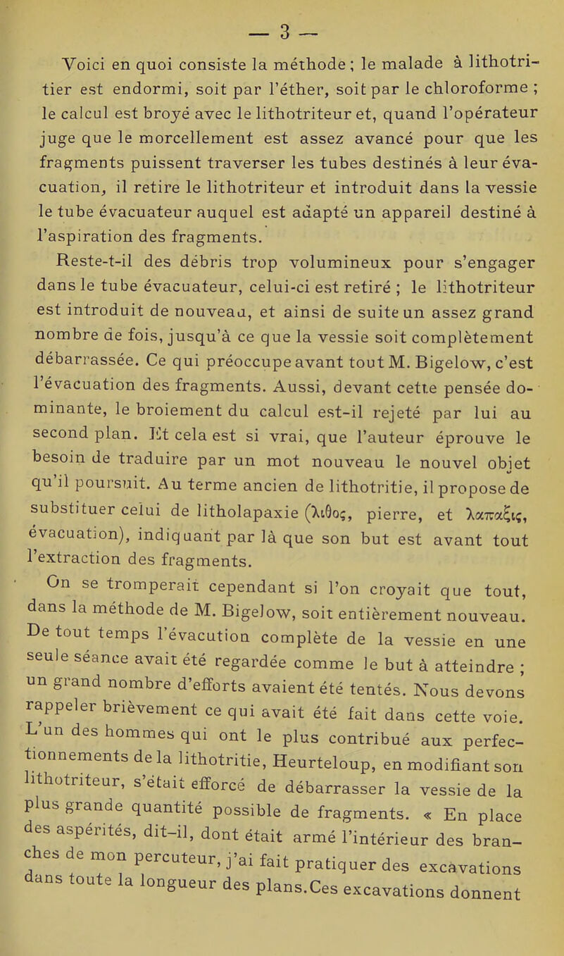 Voici en quoi consiste la méthode; le malade à lithotri- tier est endormi, soit par l’éther, soit par le chloroforme ; le calcul est broyé avec le lithotriteur et, quand l’opérateur juge que le morcellement est assez avancé pour que les fragments puissent traverser les tubes destinés à leur éva- cuation, il retire le lithotriteur et introduit dans la vessie le tube évacuateur auquel est adapté un appareil destiné à l’aspiration des fragments. Reste-t-il des débris trop volumineux pour s’engager dans le tube évacuateur, celui-ci est retiré ; le lithotriteur est introduit de nouveau, et ainsi de suite un assez grand nombre de fois, jusqu’à ce que la vessie soit complètement débarrassée. Ce qui préoccupe avant tout M. Bigelow, c’est 1 évacuation des fragments. Aussi, devant cette pensée do- minante, le broiement du calcul est-il rejeté par lui au second plan. Et cela est si vrai, que l’auteur éprouve le besoin de traduire par un mot nouveau le nouvel obiet %» qu il poursuit. Au terme ancien de lithotritie, il propose de substituer celui de litholapaxie (XiQoç, pierre, et Xa7ta£iç, évacuation), indiquant par là que son but est avant tout 1 extraction des fragments. On se tromperait cependant si l’on croyait que tout, dans la méthode de M. Bigelow, soit entièrement nouveau. De tout temps l’évacution complète de la vessie en une seule seance avait été regardée comme le but à atteindre ; un grand nombre d’efforts avaient été tentés. Nous devons rappeler brièvement ce qui avait été fait dans cette voie. L un des hommes qui ont le plus contribué aux perfec- tionnements de la lithotritie, Heurteloup, en modifiant son lithotriteur, s’était efforcé de débarrasser la vessie de la plus grande quantité possible de fragments. « En place des aspérités, dit-il, dont était armé l’intérieur des bran- ches de mon percuteur, j’ai fait pratiquer des excavations dans toute la longueur des plans.Ces excavations donnent