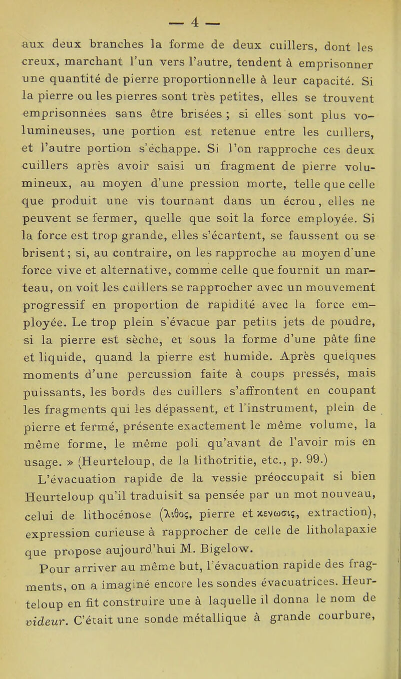 aux deux branches la forme de deux cuillers, dont les creux, marchant l’un vers l’autre, tendent à emprisonner une quantité de pierre proportionnelle à leur capacité. Si la pierre ou les pierres sont très petites, elles se trouvent emprisonnées sans être brisées ; si elles sont plus vo- lumineuses, une portion est retenue entre les cuillers, et l’autre portion s’échappe. Si l’on rapproche ces deux cuillers après avoir saisi un fragment de pierre volu- mineux, au moyen d’une pression morte, telle que celle que produit une vis tournant dans un écrou, elles ne peuvent se fermer, quelle que soit la force employée. Si la force est trop grande, elles s’écartent, se faussent ou se brisent; si, au contraire, on les rapproche au moyen d’une force vive et alternative, comme celle que fournit un mar- teau, on voit les cuillers se rapprocher avec un mouvement progressif en proportion de rapidité avec la force em- ployée. Le trop plein s’évacue par petiis jets de poudre, si la pierre est sèche, et sous la forme d’une pâte fine et liquide, quand la pierre est humide. Après quelques moments d’une percussion faite à coups pressés, mais puissants, les bords des cuillers s’affrontent en coupant les fragments qui les dépassent, et l’instrument, plein de pierre et fermé, présente exactement le même volume, la même forme, le même poli qu’avant de l’avoir mis en usage. » (Heurteloup, de la lithotritie, etc., p. 99.) L’évacuation rapide de la vessie préoccupait si bien Heurteloup qu’il traduisit sa pensée par un mot nouveau, celui de lithocénose (XiÔoç, pierre et xêvwgiç, extraction), expression curieuse à rapprocher de celle de litholapaxie que propose aujourd’hui M. Bigelow. Pour arriver au même but, 1 évacuation rapide des frag- ments, on a imaginé encore les sondes évacuatrices. Heur- teloup en fit construire une à laquelle il donna le nom de videur. C’était une sonde métallique à grande courbure,