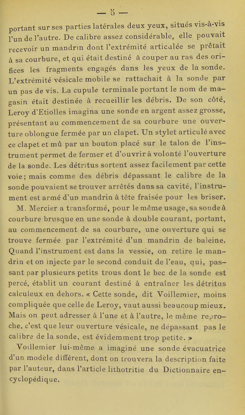 portant sur ses parties latérales deux yeux, situés vis-à-vis l’un de l’autre. De calibre assez considérable, elle pouvait recevoir un mandrin dont l’extrémité articulée se prêtait à sa courbure, et qui était destiné à couper au ras des ori- fices les fragments engagés dans les yeux de la sonde. L’extrémité vésicale mobile se rattachait à la sonde par un pas de vis. La cupule terminale portant le nom de ma- gasin était destinée à recueillir les débris. De son côté, Leroy d’Etiolles imagina une sonde en argent assez grosse, présentant au commencement de sa courbure une ouver- ture oblongue fermée par un clapet. Un stylet articulé avec ce clapet et mû par un bouton placé sur le talon de l’ins- trument permet de fermer et d’ouvrir à volonté l’ouverture de la sonde. Les détritus sortent assez facilement par cette voie; mais comme des débris dépassant le calibre de la sonde pouvaient se trouver arrêtés dans sa cavité, l’instru- ment est armé d’un mandrin à tête fraisée pour les briser. M. Mercier a transformé, pour le même usage, sa sonde à courbure brusque en une sonde à double courant, portant, au commencement de sa courbure, une ouverture qui se trouve fermée par l’extrémité d’un mandrin de baleine. Quand l’instrument est dans la vessie, on retire le man- drin et on injecte par le second conduit de l’eau, qui, pas- sant par plusieurs petits trous dont le bec de la sonde est percé, établit un courant destiné à entraîner les détritus calculeux en dehors. « Cette sonde, dit Voillemier, moins compliquée que celle de Leroy, vaut aussi beaucoup mieux. Mais on peut adresser à l’une et à l’autre, le même repro- che, c’est que leur ouverture vésicale, ne dépassant pas le calibre de la sonde, est évidemment trop petite. » Voillemier lui-même a imaginé une sonde évacuatrice d’un modèle différent, dont on trouvera la description faite par l’auteur, dans l’article lithotritie du Dictionnaire en- cyclopédique.
