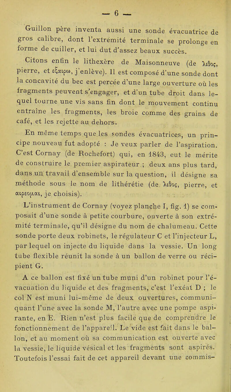 Guillon père inventa aussi une sonde évacuatrice de gros calibre, dont l’extrémité terminale se prolonge en foi me de cuiller, et lui dut d’assez beaux succès. Citons enfin le lithexère de Maisonneuve (de XiOoç, pierre, et e^aipco, j enlève). Il est composé d’une sonde dont la concavité du bec est percée d’une large ouverture où les fragments peuvent s’engager, et d’un tube droit dans le- quel tourne une vis sans fin dont le mouvement continu entraîne les fragments, les broie comme des grains de café, et les rejette au dehors. En même temps que les sondes évacuatrices, un prin- cipe nouveau fut adopté : Je veux parler de l’aspiration. C’est Cornay (de Rochefort) qui, en 1843, eut le mérite de construire le premier aspirateur ; deux ans plus tard, dans un travail d’ensemble sur la question, il désigne sa méthode sous le nom de lithérétie (de XiÔoç, pierre, et aipeopiai, je choisis). L’instrument de Cornay (voyez planche I, fig. 1) se com- posait d’une sonde à petite courbure, ouverte à son extré- mité terminale, qu’il désigne du nom de chalumeau. Cette sonde porte deux robinets, le régulateur C et l’injecteur L, par lequel on injecte du liquide dans la vessie. Un long tube flexible réunit la sonde à un ballon de verre ou réci- pient G. A ce ballon est fixé un tube muni d’un robinet pour l’é- vacuation du liquide et des fragments, c’est l’exéat D ; le col N est muni lui-même de deux ouvertures, communi- quant l’une avec la sonde M, l’autre avec une pompe aspi- rante, en E. Rien n’est plus facile que de comprendre le fonctionnement de l’appareil. Le vide est fait dans le bal- lon, et au moment où sa communication est ouverte avec la vessie, le liquide vésical et les fragments sont aspirés. Toutefois l’essai fait de cet appareil devant une commis-