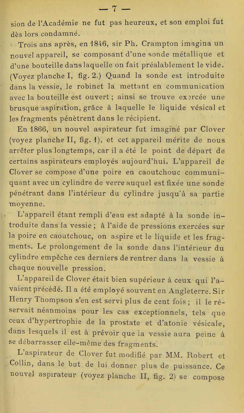 sion de l’Académie ne fut pas heureux, et son emploi fut dès lors condamné. Trois ans après, en 1846, sir Ph. Crampton imagina un nouvel appareil, se composant d’une sonde métallique et d’une bouteille dans laquelle on fait préalablement le vide. (Voyez planche I, fig. 2.) Quand la sonde est introduite dans la vessie, le robinet la mettant en communication avec la bouteille est ouvert; ainsi se trouve exsrcée une brusque aspiration, grâce à laquelle le liquide vésical et les fragments pénètrent dans le récipient. En 1866, un nouvel aspirateur fut imaginé par Clover (voyez planche II, fig. 1), et cet appareil mérite de nous arrêter plus longtemps, car il a été le point de départ de certains aspirateurs employés aujourd’hui. L’appareil de Clover se compose d’une poire en caoutchouc communi- quant avec un cylindre de verre auquel est fixée une sonde pénétrant dans l’intérieur du cylindre jusqu’à sa partie moyenne. L’appareil étant rempli d’eau est adapté à la sonde in- troduite dans la vessie ; à l’aide de pressions exercées sur la poire en caoutchouc, on aspire et le liquide et les frag- ments. Le prolongement de la sonde dans l’intérieur du cylindre empêche ces derniers de rentrer dans la vessie à chaque nouvelle pression. L appareil de Clover était bien supérieur à ceux qui l’a- vaient précédé. Il a été employé souvent en Angleterre. Sir Henry Thompson s’en est servi plus de cent fois ; il le ré- servait néanmoins pour les cas exceptionnels, tels que ceux d hypertrophie de la prostate et d’atonie vésicale, dans lesquels il est à prévoir que la vessie aura peine à se débarrasser elle-même des fragments. L’aspirateur de Clover fut modifié par MM. Robert et Collin, dans le but de lui donner plus de puissance. Ce