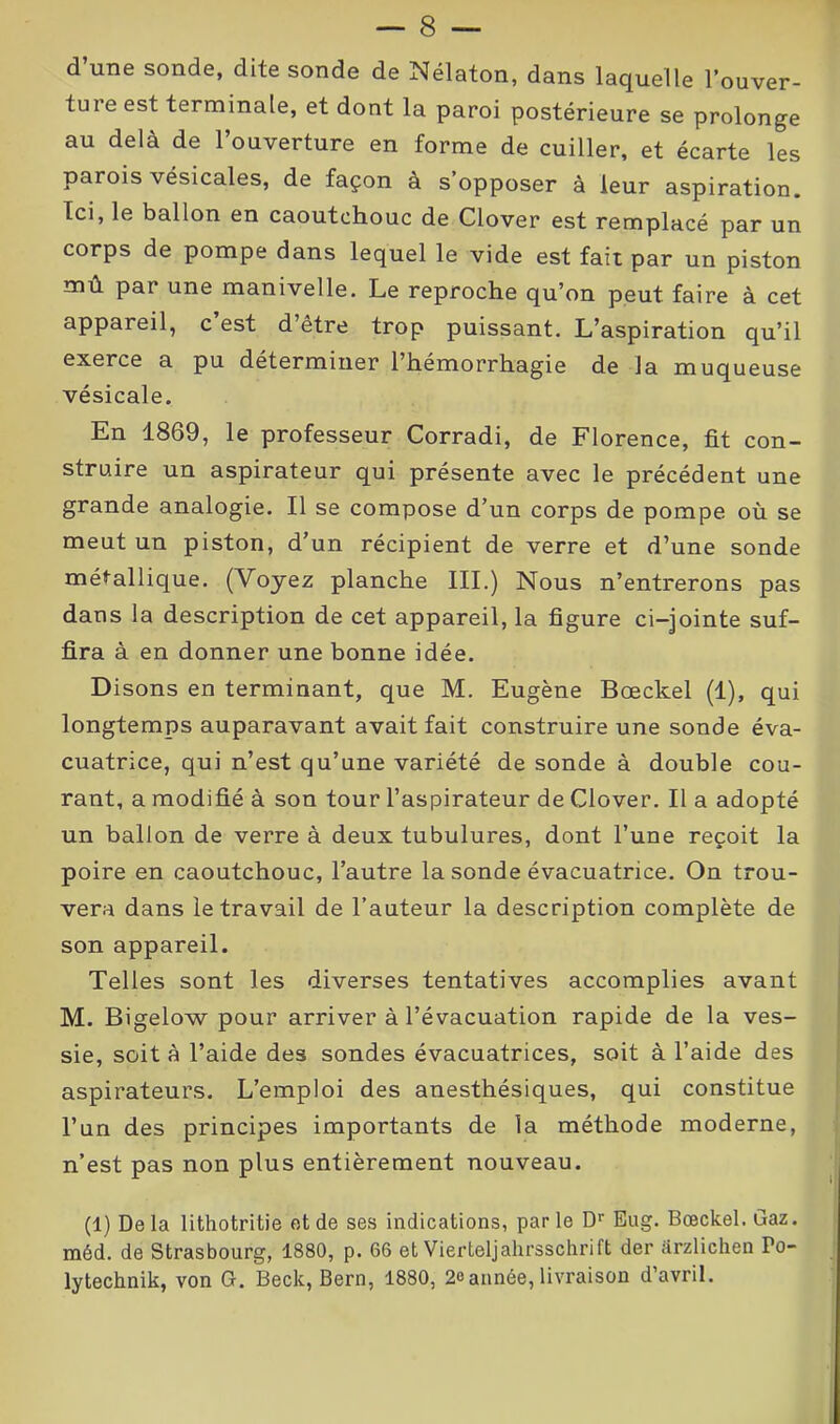 — 8 — d une sonde, dite sonde de Nélaton, dans laquelle l’ouver- tuie est terminale, et dont la paroi postérieure se prolonge au delà de l’ouverture en forme de cuiller, et écarte les parois vésicales, de façon à s’opposer à leur aspiration. Ici, le ballon en caoutchouc de Clover est remplacé par un corps de pompe dans lequel le vide est fait par un piston mû par une manivelle. Le reproche qu’on peut faire à cet appareil, c est d’être trop puissant. L’aspiration qu’il exerce a pu déterminer l’hémorrhagie de la muqueuse vésicale. En 1869, le professeur Corradi, de Florence, fit con- struire un aspirateur qui présente avec le précédent une grande analogie. Il se compose d’un corps de pompe où se meut un piston, d’un récipient de verre et d’une sonde métallique. (Voyez planche III.) Nous n’entrerons pas dans la description de cet appareil, la figure ci-jointe suf- fira à en donner une bonne idée. Disons en terminant, que M. Eugène Bœckel (1), qui longtemps auparavant avait fait construire une sonde éva- cuatrice, qui n’est qu’une variété de sonde à double cou- rant, a modifié à son tour l’aspirateur de Clover. Il a adopté un ballon de verre à deux tubulures, dont l’une reçoit la poire en caoutchouc, l’autre la sonde évacuatrice. On trou- vera dans le travail de l’auteur la description complète de son appareil. Telles sont les diverses tentatives accomplies avant M. Bigelow pour arriver à l’évacuation rapide de la ves- sie, soit à l’aide des sondes évacuatrices, soit à l’aide des aspirateurs. L’emploi des anesthésiques, qui constitue l’un des principes importants de la méthode moderne, n’est pas non plus entièrement nouveau. (1) Delà lithotritie et de ses indications, parle Dr Eug. Bœckel. Gaz. méd. de Strasbourg, 1880, p. 66 et Vierteljahrsschrift der ârzlichen Po- lytechnik, von G. Beck, Bern, 1880, 2oannée, livraison d’avril.
