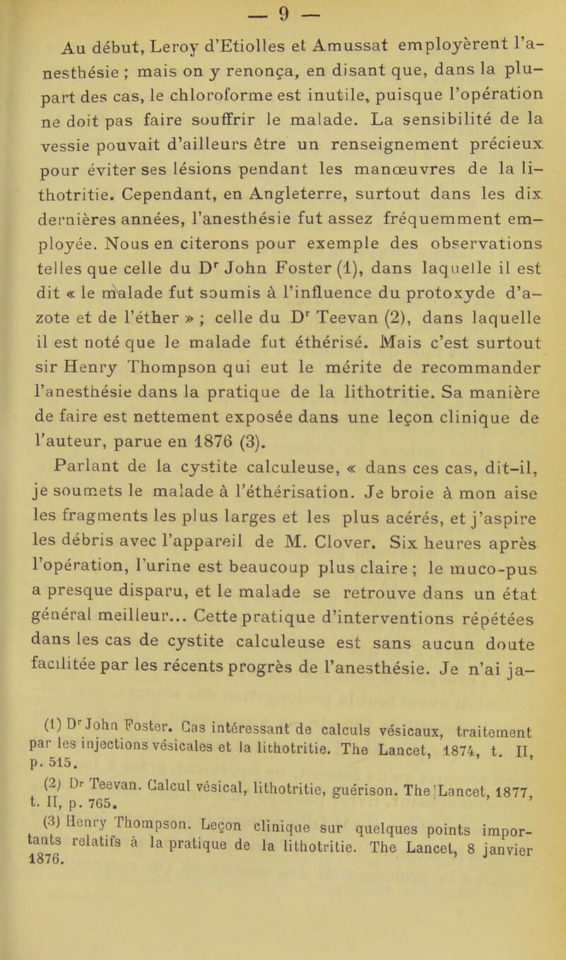 Au début, Leroy d’Etiolles et A.mussat employèrent l’a- nesthésie ; mais on y renonça, en disant que, dans la plu- part des cas, le chloroforme est inutile, puisque l’opération ne doit pas faire souffrir le malade. La sensibilité de la vessie pouvait d’ailleurs être un renseignement précieux pour éviter ses lésions pendant les manœuvres de la li- thotritie. Cependant, en Angleterre, surtout dans les dix dernières années, l’anesthésie fut assez fréquemment em- ployée. Nous en citerons pour exemple des observations telles que celle du Dr John Foster (1), dans laquelle il est dit « le ndalade fut soumis à l’influence du protoxyde d’a- zote et de l’éther » ; celle du Dr Teevan (2), dans laquelle il est noté que le malade fut éthérisé. Mais c’est surtout sir Henry Thompson qui eut le mérite de recommander l’anesthésie dans la pratique de la lithotritie. Sa manière de faire est nettement exposée dans une leçon clinique de l’auteur, parue en 1876 (3). Parlant de la cystite calculeuse, « dans ces cas, dit-il, je soumets le malade à l’éthérisation. Je broie à mon aise les fragments les plus larges et les plus acérés, et j’aspire les débris avec l’appareil de M. Clover. Six heures après l’opération, l’urine est beaucoup plus claire; le muco-pus a presque disparu, et le malade se retrouve dans un état général meilleur... Cette pratique d’interventions répétées dans les cas de cystite calculeuse est sans aucun doute facilitée par les récents progrès de l’anesthésie. Je n’ai ja- (1) Dr John Foster. Cas intéressant de calculs vésicaux, traitement par les injections vésicales et la lithotritie. The Lancet, 1874, t. II p. 515. (2) Dr Teevan. Calcul vésical, lithotritie, guérison. The Lancet, 1877 t. II, p. 765. (3) Henry Thompson. Leçon clinique sur quelques points impor- tants relatifs à la pratique de la lithotritie. The Lancet, 8 janvier