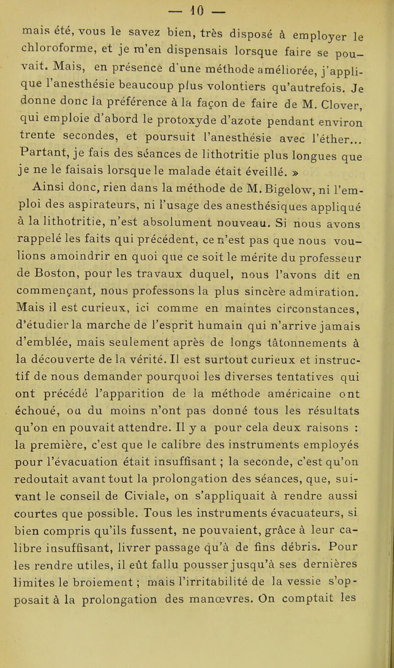 mais été, vous le savez bien, très disposé à employer le chloroforme, et je m’en dispensais lorsque faire se pou- vait. Mais, en présence d'une méthode améliorée, j’appli- que l’anesthésie beaucoup plus volontiers qu’autrefois. Je donne donc la préférence à la façon de faire de M. Clover, qui emploie d’abord le protoxyde d’azote pendant environ trente secondes, et poursuit l’anesthésie avec l’éther... Partant, je fais des séances de lithotritie plus longues que je ne le faisais lorsque le malade était éveillé. » Ainsi donc, rien dans la méthode de M. Bigelow, ni l’em- ploi des aspirateurs, ni l’usage des anesthésiques appliqué à la lithotritie, n’est absolument nouveau. Si nous avons rappelé les faits qui précédent, ce n’est pas que nous vou- lions amoindrir en quoi que ce soit le mérite du professeur de Boston, pour les travaux duquel, nous l’avons dit en commençant, nous professons la plus sincère admiration. Mais il est curieux, ici comme en maintes circonstances, d’étudier la marche de l’esprit humain qui n’arrive jamais d’emblée, mais seulement après de longs tâtonnements à la découverte de la vérité. Il est surtout curieux et instruc- tif de nous demander pourquoi les diverses tentatives qui ont précédé l’apparition de la méthode américaine ont échoué, ou du moins n’ont pas donné tous les résultats qu’on en pouvait attendre. Il y a pour cela deux raisons : la première, c’est que le calibre des instruments employés pour l’évacuation était insuffisant ; la seconde, c’est qu’on redoutait avant tout la prolongation des séances, que, sui- vant le conseil de Civiale, on s’appliquait à rendre aussi courtes que possible. Tous les instruments évacuateurs, si bien compris qu’ils fussent, ne pouvaient, grâce à leur ca- libre insuffisant, livrer passage qu’à de fins débris. Pour les rendre utiles, il eût fallu pousser jusqu’à ses dernières limites le broiement ; mais l’irritabilité de la vessie s’op- posait à la prolongation des manœvres. On comptait les