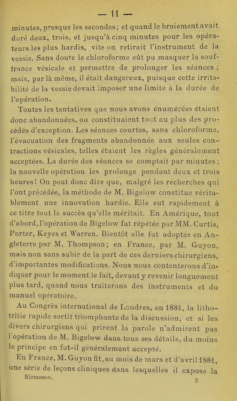 minutes, presque les secondes; et quand le broiement avait duré deux, trois, et jusqu’à cinq minutes pour les opéra- teurs les plus hardis, vite on retirait l’instrument de la vessie. Sans doute le chloroforme eût pu masquer la souf- france vésicale et permettre de prolonger les séances ; mais, par là même, il était dangereux, puisque cette irrita- bilité de la vessie devait imposer une limite à la durée de l’opération. Toutes les tentatives que nous avons énumérées étaient donc abandonnées, ou constituaient tout au plus des pro- cédés d’exception. Les séances courtes, sans chloroforme, l’évacuation des fragments abandonnée aux seules con- tractions vésicales, telles étaient les règles généralement acceptées. La durée des séances se comptait par minutes; la nouvelle opération les prolonge pendant deux et trois heures! On peut donc dire que, malgré les recherches qui l’ont précédée, la méthode de M. Bigelow constitue vérita- blement une innovation hardie. Elle eut rapidement à ce titre tout le succès qu’elle méritait. En Amérique, tout d’abord, l’opération de Bigelow fut répétée par MM. Curtis, Porter, Keyes et Warren. Bientôt elle fut adoptée en An- gleterre par M. Thompson ; en France, par M. Guyon, mais non sans subir de la part de ces derniers chirurgiens, d’importantes modifications. Nous nous contenterons d’in- diquer pour le moment le fait, devant y revenir longuement plus tard, quand nous traiterons des instruments et du manuel opératoire. Au Congrès international de Londres, en 1881, la litho- tritie rapide sortit triomphante de la discussion, et si les divers chirurgiens qui prirent la parole n’admirent pas 1 opération de M. Bigelow dans tous ses détails, du moins le principe en fut-il généralement accepté. En France, M. Guyon fit, au mois de mars et d’avril 1881, une série de leçons cliniques dans lesquelles il expose la Kirmisson. o