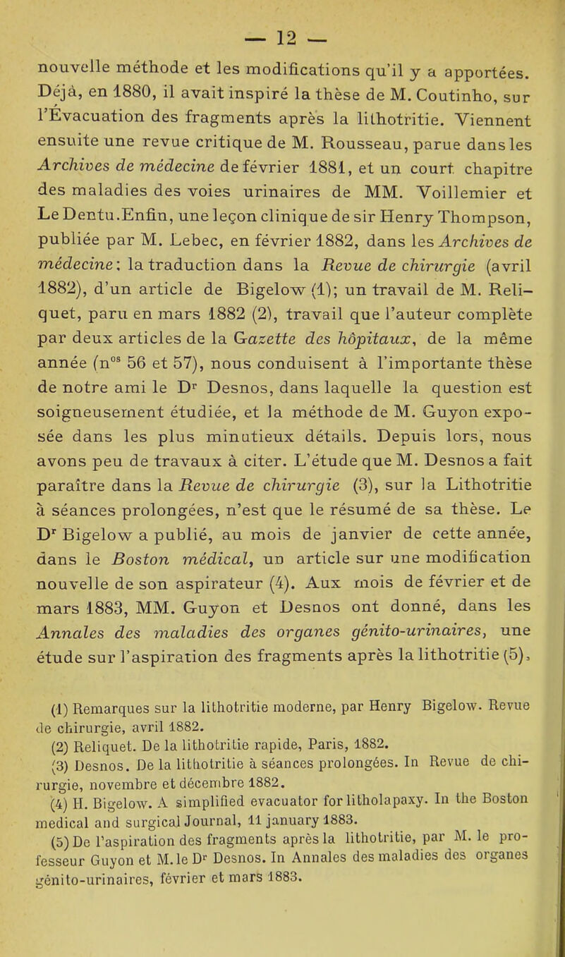 nouvelle méthode et les modifications qu’il y a apportées. Déjà, en 1880, il avait inspiré la thèse de M. Coutinho, sur 1 Évacuation des fragments après la lithotritie. Viennent ensuite une revue critique de M. Rousseau, parue dans les Archives cle médecine de février 1881, et un court chapitre des maladies des voies urinaires de MM. Voillemier et Le Dentu.Enfin, une leçon clinique de sir Henry Thompson, publiée par M. Lebec, en février 1882, dans les Archives de médecine ; la traduction dans la Revue de chirurgie (avril 1882), d’un article de Bigelow (1); un travail de M. Reli- quet, paru en mars 1882 (2), travail que l’auteur complète par deux articles de la Gazette des hôpitaux, de la même année (nos 56 et 57), nous conduisent à l’importante thèse de notre ami le Dr Desnos, dans laquelle la question est soigneusement étudiée, et la méthode de M. Guyon expo- sée dans les plus minutieux détails. Depuis lors, nous avons peu de travaux à citer. L’étude que M. Desnos a fait paraître dans la Revue de chirurgie (3), sur la Lithotritie à séances prolongées, n’est que le résumé de sa thèse. Le Dr Bigelow a publié, au mois de janvier de cette année, dans le Boston médical, ud article sur une modification nouvelle de son aspirateur (4). Aux mois de février et de mars 1883, MM. Guyon et Desnos ont donné, dans les Annales des maladies des organes génito-urinaires, une étude sur l’aspiration des fragments après la lithotritie (5), (1) Remarques sur la lithotritie moderne, par Henry Bigelow. Revue de chirurgie, avril 1882. (2) Reliquet. De la lithotritie rapide, Paris, 1882. (3) Desnos. De la lithotritie à séances prolongées. In Revue de chi- rurgie, novembre et décembre 1882. (4) H. Bigelow. A simplified evacuator for litholapaxy. In the Boston medical and surgica] Journal, 11 january 1883. (5) De l’aspiration des fragments après la lithotritie, par M. le pro- fesseur Guyon et M.le D1 2 3 4 5' Desnos. In Annales des maladies des organes génito-urinaires, février et mars 1883.