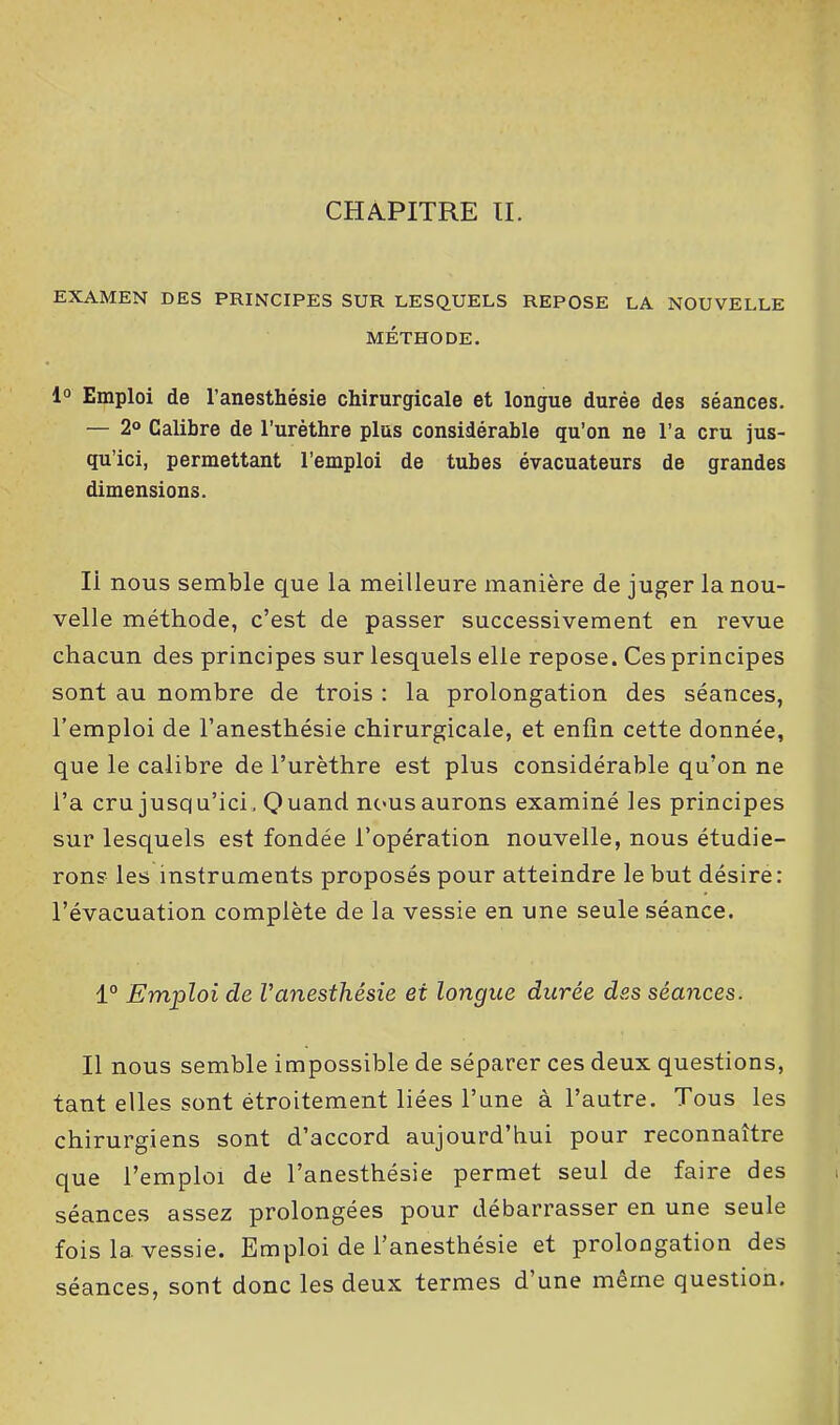 CHAPITRE II. EXAMEN DES PRINCIPES SUR LESQUELS REPOSE LA NOUVELLE MÉTHODE. 1° Emploi de l’anesthésie chirurgicale et longue durée des séances. — 2° Calibre de l’urèthre plus considérable qu’on ne l’a cru jus- qu’ici, permettant l’emploi de tubes évacuateurs de grandes dimensions. Ii nous semble que la meilleure manière de juger la nou- velle méthode, c’est de passer successivement en revue chacun des principes sur lesquels elle repose. Ces principes sont au nombre de trois : la prolongation des séances, l’emploi de l’anesthésie chirurgicale, et enfin cette donnée, que le calibre de l’urèthre est plus considérable qu’on ne l’a cru jusqu’ici. Quand nousaurons examiné les principes sur lesquels est fondée l’opération nouvelle, nous étudie- rons les instruments proposés pour atteindre le but désire: l’évacuation complète de la vessie en une seule séance. 1° Emploi cle l'anesthésie et longue durée des séances. Il nous semble impossible de séparer ces deux questions, tant elles sont étroitement liées l’une à l’autre. Tous les chirurgiens sont d’accord aujourd’hui pour reconnaître que l’emploi de l’anesthésie permet seul de faire des séances assez prolongées pour débarrasser en une seule fois la. vessie. Emploi de l’anesthésie et prolongation des séances, sont donc les deux termes d’une même question.