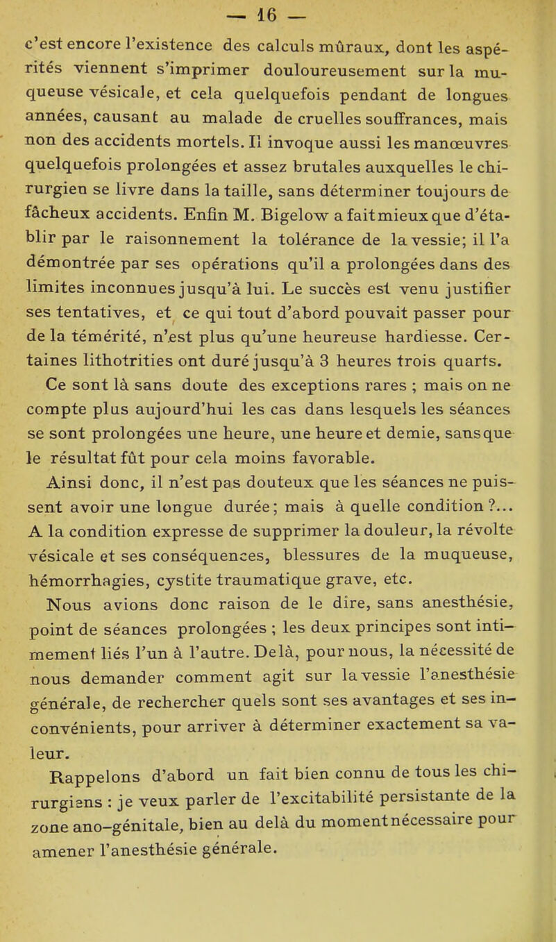c’est encore l’existence des calculs mûraux, dont les aspé- rités viennent s’imprimer douloureusement sur la mu- queuse vésicale, et cela quelquefois pendant de longues années, causant au malade de cruelles souffrances, mais non des accidents mortels. Il invoque aussi les manœuvres quelquefois prolongées et assez brutales auxquelles le chi- rurgien se livre dans la taille, sans déterminer toujours de fâcheux accidents. Enfin M. Bigelow a faitmieux que d’éta- blir par le raisonnement la tolérance de la vessie; il l’a démontrée par ses opérations qu’il a prolongées dans des limites inconnues jusqu’à lui. Le succès est venu justifier ses tentatives, et ce qui tout d’abord pouvait passer pour de la témérité, n’est plus qu’une heureuse hardiesse. Cer- taines lithotrities ont duré jusqu’à 3 heures trois quarts. Ce sont là sans doute des exceptions rares ; mais on ne compte plus aujourd’hui les cas dans lesquels les séances se sont prolongées une heure, une heure et demie, sansque le résultat fût pour cela moins favorable. Ainsi donc, il n’est pas douteux que les séances ne puis- sent avoir une longue durée; mais à quelle condition?... A la condition expresse de supprimer la douleur, la révolte vésicale et ses conséquences, blessures de la muqueuse, hémorrhagies, cystite traumatique grave, etc. Nous avions donc raison de le dire, sans anesthésie, point de séances prolongées ; les deux principes sont inti- mement liés l’un à l’autre. Delà, pour nous, la nécessité de nous demander comment agit sur la vessie l’anesthésie générale, de rechercher quels sont ses avantages et ses in- convénients, pour arriver à déterminer exactement sa va- leur. Rappelons d’abord un fait bien connu de tous les chi- rurgiens : je veux parler de l’excitabilité persistante de la zone ano-génitale, bien au delà du moment nécessaire pour amener l’anesthésie générale.