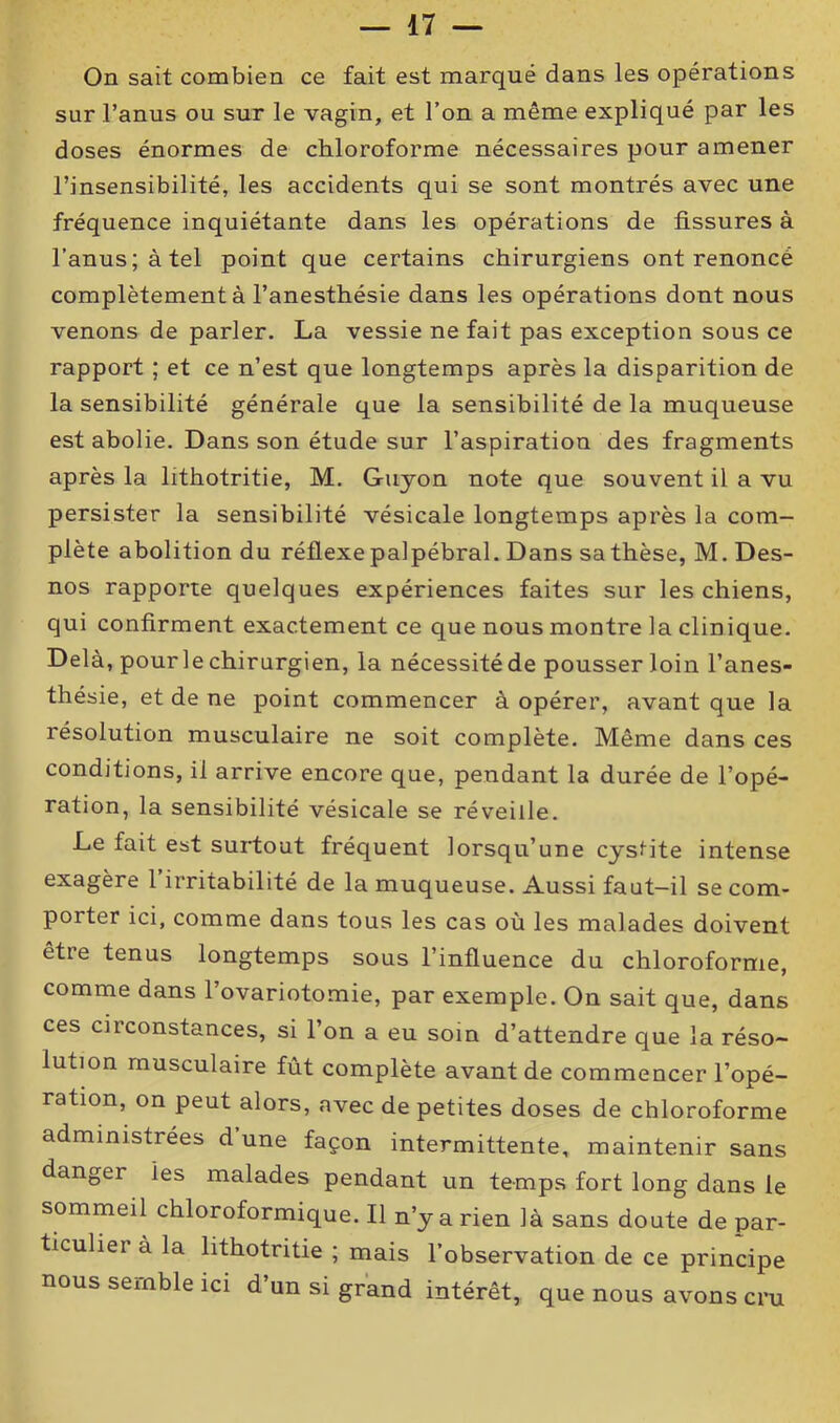 On sait combien ce fait est marqué dans les opérations sur l’anus ou sur le vagin, et l’on a même expliqué par les doses énormes de chloroforme nécessaires pour amener l’insensibilité, les accidents qui se sont montrés avec une fréquence inquiétante dans les opérations de tissures à l’anus; à tel point que certains chirurgiens ont renoncé complètement à l’anesthésie dans les opérations dont nous venons de parler. La vessie ne fait pas exception sous ce rapport ; et ce n’est que longtemps après la disparition de la sensibilité générale que la sensibilité de la muqueuse est abolie. Dans son étude sur l’aspiration des fragments après la lithotritie, M. Guyon note que souvent il a vu persister la sensibilité vésicale longtemps après la com- plète abolition du réflexe palpébral. Dans sa thèse, M. Des- nos rapporte quelques expériences faites sur les chiens, qui confirment exactement ce que nous montre la clinique. Delà, pour le chirurgien, la nécessité de pousser loin l’anes- thésie, et de ne point commencer à opérer, avant que la résolution musculaire ne soit complète. Même dans ces conditions, il arrive encore que, pendant la durée de l’opé- ration, la sensibilité vésicale se réveille. Le fait est surtout fréquent lorsqu’une cystite intense exagère l’irritabilité de la muqueuse. Aussi faut-il se com- porter ici, comme dans tous les cas où les malades doivent être tenus longtemps sous l’influence du chloroforme, comme dans l’ovariotomie, par exemple. On sait que, dans ces circonstances, si l’on a eu soin d’attendre que la réso- lution musculaire fût complète avant de commencer l’opé- ration, on peut alors, avec de petites doses de chloroforme administrées d une façon intermittente, maintenir sans danger les malades pendant un temps fort long dans le sommeil chloroformique. Il n’y a rien là sans doute de par- ticuliei à la lithotritie ; mais l’observation de ce principe nous semble ici d’un si grand intérêt, que nous avons cru