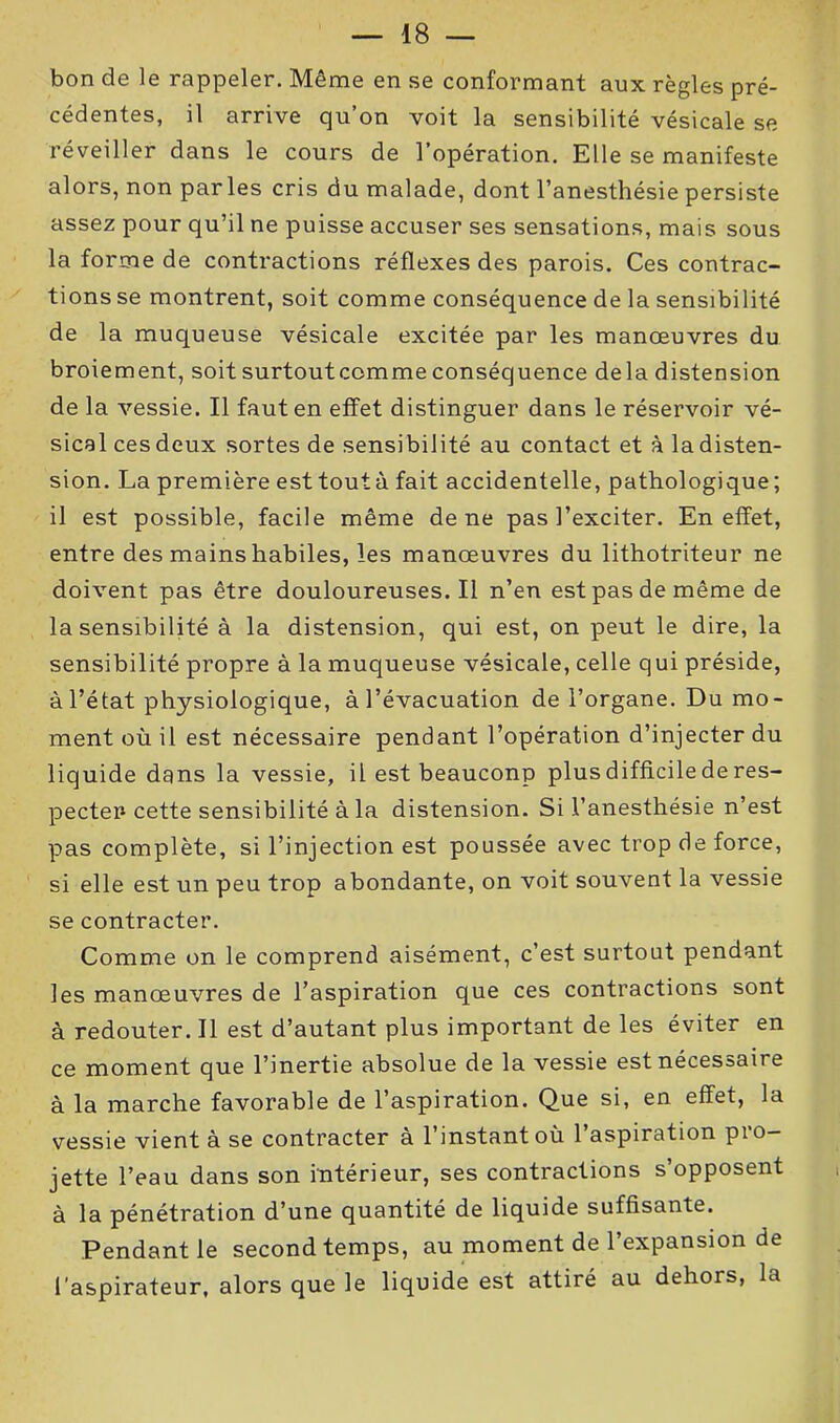 bon de le rappeler. Même en se conformant aux règles pré- cédentes, il arrive qu’on voit la sensibilité vésicale se réveiller dans le cours de l’opération. Elle se manifeste alors, non par les cris du malade, dont l’anesthésie persiste assez pour qu’il ne puisse accuser ses sensations, mais sous la forme de contractions réflexes des parois. Ces contrac- tions se montrent, soit comme conséquence de la sensibilité de la muqueuse vésicale excitée par les manœuvres du broiement, soit surtoutcomme conséquence delà distension de la vessie. Il faut en effet distinguer dans le réservoir vé- sical ces deux sortes de sensibilité au contact et à la disten- sion. La première esttoutà fait accidentelle, pathologique; il est possible, facile même de ne pas l’exciter. En effet, entre des mains habiles, les manœuvres du lithotriteur ne doivent pas être douloureuses.il n’en est pas de même de la sensibilité à la distension, qui est, on peut le dire, la sensibilité propre à la muqueuse vésicale, celle qui préside, à l’état physiologique, à l’évacuation de l’organe. Du mo- ment où il est nécessaire pendant l’opération d’injecter du liquide dans la vessie, il est beauconp plus difficile de res- pecter cette sensibilité à la distension. Si l’anesthésie n’est pas complète, si l’injection est poussée avec trop de force, si elle est un peu trop abondante, on voit souvent la vessie se contracter. Comme on le comprend aisément, c’est surtout pendant les manœuvres de l’aspiration que ces contractions sont à redouter. Il est d’autant plus important de les éviter en ce moment que l’inertie absolue de la vessie est nécessaire à la marche favorable de l’aspiration. Que si, en effet, la vessie vient à se contracter à l’instant où l’aspiration pro- jette l’eau dans son intérieur, ses contractions s’opposent à la pénétration d’une quantité de liquide suffisante. Pendant le second temps, au moment de l’expansion de l'aspirateur, alors que le liquide est attiré au dehors, la