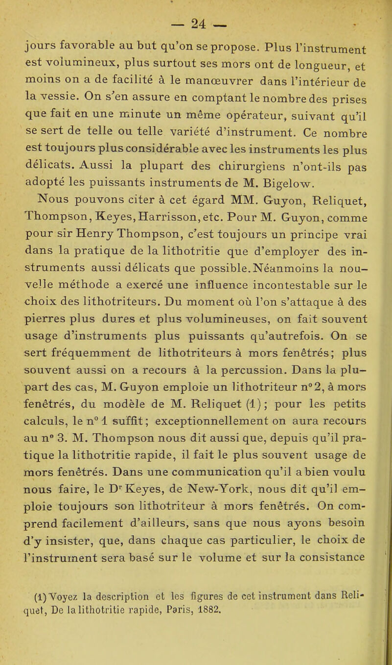 jours favorable au but qu’on se propose. Plus l’instrument est volumineux, plus surtout ses mors ont de longueur, et moins on a de facilité à le manœuvrer dans l’intérieur de la vessie. On s’en assure en comptant le nombre des prises que fait en une minute un même opérateur, suivant qu’il se sert de telle ou telle variété d’instrument. Ce nombre est toujours plus considérable avec les instruments les plus délicats. Aussi la plupart des chirurgiens n’ont-ils pas adopté les puissants instruments de M. Bigelow. Nous pouvons citer à cet égard MM. Gujon, Reliquet, Thompson, Keyes, Harrisson, etc. Pour M. Guyon, comme pour sir Henry Thompson, c’est toujours un principe vrai dans la pratique de la lithotritie que d’employer des in- struments aussi délicats que possible.Néanmoins la nou- velle méthode a exercé une influence incontestable sur le choix des lithotriteurs. Du moment où l’on s’attaque à des pierres plus dures et plus volumineuses, on fait souvent usage d’instruments plus puissants qu’autrefois. On se sert fréquemment de lithotriteurs à mors fenêtrés; plus souvent aussi on a recours à la percussion. Dans la plu- part des cas, M. Guyon emploie un lithotriteur n°2, à mors fenêtrés, du modèle de M. Reliquet (1); pour les petits calculs, le n° 1 suffit; exceptionnellement on aura recours au n° 3. M. Thompson nous dit aussi que, depuis qu’il pra- tique la lithotritie rapide, il fait le plus souvent usage de mors fenêtrés. Dans une communication qu’il a bien voulu nous faire, le Dr Keyes, de New-York, nous dit qu’il em- ploie toujours son lithotriteur à mors fenêtrés. On com- prend facilement d’ailleurs, sans que nous ayons besoin d’y insister, que, dans chaque cas particulier, le choix de l’instrument sera basé sur le volume et sur la consistance (1) Voyez la description et les figures de cet instrument dans Reli-