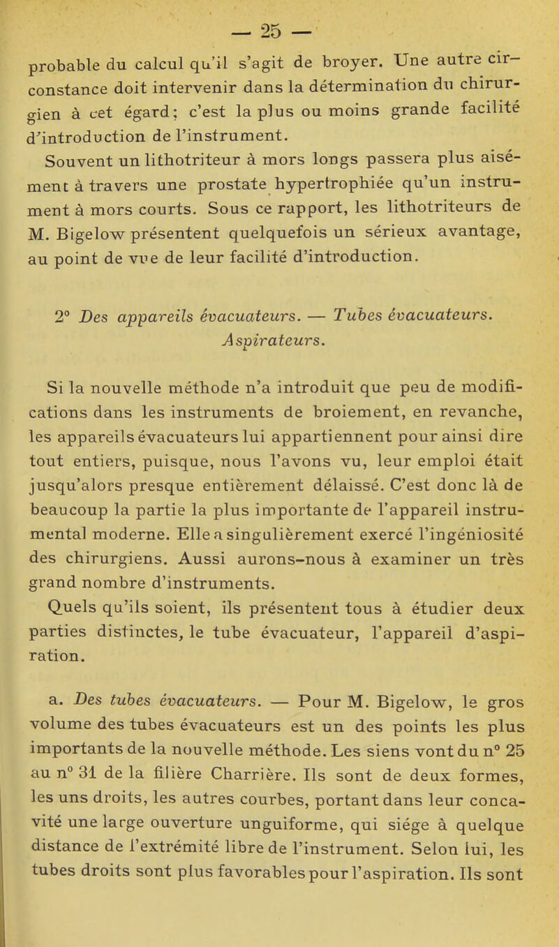 probable du calcul qu’il s’agit de broyer. Une autre cir- constance doit intervenir dans la détermination du chirur- gien à cet égard; c’est la plus ou moins grande facilité d’introduction de l’instrument. Souvent un lithotriteur à mors longs passera plus aisé- ment à travers une prostate hypertrophiée qu’un instru- ment à mors courts. Sous ce rapport, les lithotriteurs de M. Bigelow présentent quelquefois un sérieux avantage, au point de vue de leur facilité d’introduction. 2° Des appareils évacuateurs. — Tubes évacuateurs. Aspirateurs. Si la nouvelle méthode n’a introduit que peu de modifi- cations dans les instruments de broiement, en revanche, les appareils évacuateurs lui appartiennent pour ainsi dire tout entiers, puisque, nous l’avons vu, leur emploi était jusqu’alors presque entièrement délaissé. C’est donc là de beaucoup la partie la plus importante de l’appareil instru- mental moderne. Elle a singulièrement exercé l’ingéniosité des chirurgiens. Aussi aurons-nous à examiner un très grand nombre d’instruments. Quels qu’ils soient, ils présentent tous à étudier deux parties distinctes, le tube évacuateur, l’appareil d’aspi- ration. a. Des tubes évacuateurs. — Pour M. Bigelow, le gros volume des tubes évacuateurs est un des points les plus importants de la nouvelle méthode. Les siens vont du n° 25 au n° 31 de la filière Charrière. Ils sont de deux formes, les uns droits, les autres courbes, portant dans leur conca- vité une large ouverture unguiforme, qui siège à quelque distance de l’extrémité libre de l’instrument. Selon lui, les tubes droits sont plus favorables pour l’aspiration. Ils sont