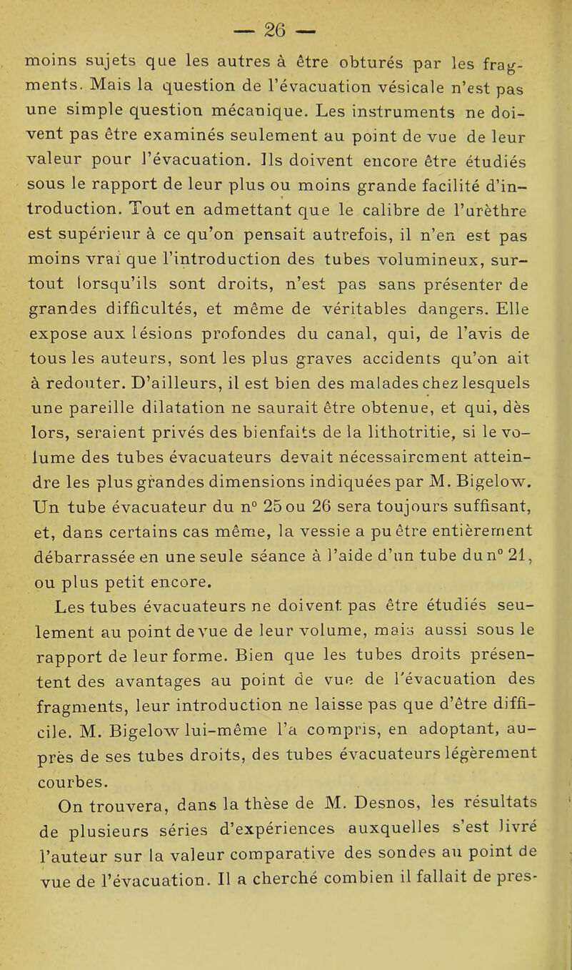 moins sujets que les autres à être obturés par les frag- ments. Mais la question de l’évacuation vésicale n’est pas une simple question mécanique. Les instruments ne doi- vent pas être examinés seulement au point de vue de leur valeur pour l’évacuation. Ils doivent encore être étudiés sous le rapport de leur plus ou moins grande facilité d’in- troduction. Tout en admettant que le calibre de l’urèthre est supérieur à ce qu’on pensait autrefois, il n’en est pas moins vrai que l’introduction des tubes volumineux, sur- tout lorsqu’ils sont droits, n’est pas sans présenter de grandes difficultés, et même de véritables dangers. Elle expose aux lésions profondes du canal, qui, de l’avis de tous les auteurs, sont les plus graves accidents qu’on ait à redouter. D’ailleurs, il est bien des malades chez lesquels une pareille dilatation ne saurait être obtenue, et qui, dès lors, seraient privés des bienfaits de la lithotritie, si le vo- lume des tubes évacuateurs devait nécessairement attein- dre les plus grandes dimensions indiquées par M. Bigelow. Un tube évacuateur du n° 25ou 26 sera toujours suffisant, et, dans certains cas même, la vessie a pu être entièrement débarrassée en une seule séance à l’aide d’un tube dun° 21, ou plus petit encore. Les tubes évacuateurs ne doivent pas être étudiés seu- lement au point de vue de leur volume, mais aussi sous le rapport de leur forme. Bien que les tubes droits présen- tent des avantages au point de vue de l'évacuation des fragments, leur introduction ne laisse pas que d’être diffi- cile. M. Bigelow lui-même l’a compris, en adoptant, au- près de ses tubes droits, des tubes évacuateurs légèrement courbes. On trouvera, dans la thèse de M. Desnos, les résultats de plusieurs séries d’expériences auxquelles s’est livré l’auteur sur la valeur comparative des sondes au point de vue de l’évacuation. Il a cherché combien il fallait de près-