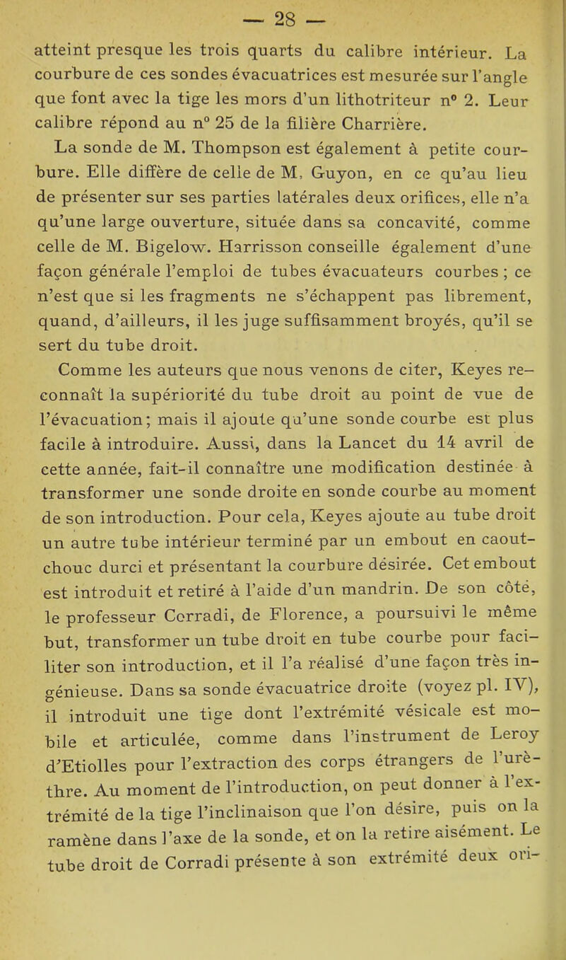 atteint presque les trois quarts du calibre intérieur. La courbure de ces sondes évacuatrices est mesurée sur l’angle que font avec la tige les mors d’un lithotriteur n° 2. Leur calibre répond au n° 25 de la filière Charrière. La sonde de M. Thompson est également à petite cour- bure. Elle diffère de celle de M, Guyon, en ce qu’au lieu de présenter sur ses parties latérales deux orifices, elle n’a qu’une large ouverture, située dans sa concavité, comme celle de M. Bigelow. Harrisson conseille également d’une façon générale l’emploi de tubes évacuateurs courbes ; ce n’est que si les fragments ne s’échappent pas librement, quand, d’ailleurs, il les juge suffisamment broyés, qu’il se sert du tube droit. Comme les auteurs que nous venons de citer, Keyes re- connaît la supériorité du tube droit au point de vue de l’évacuation; mais il ajoute qu’une sonde courbe est plus facile à introduire. Aussi, dans la Lancet du 14 avril de cette année, fait-il connaître une modification destinée à transformer une sonde droite en sonde courbe au moment de son introduction. Pour cela, Keyes ajoute au tube droit un autre tube intérieur terminé par un embout en caout- chouc durci et présentant la courbure désirée. Cet embout est introduit et retiré à l’aide d’un mandrin. De son côté, le professeur Corradi, de Florence, a poursuivi le meme but, transformer un tube droit en tube courbe pour faci- liter son introduction, et il l’a réalisé d une façon très in- génieuse. Dans sa sonde évacuatrice droite (voyez pi. IV), il introduit une tige dont l’extrémité vésicale est mo- bile et articulée, comme dans l’instrument de Leroy d’Etiolles pour l’extraction des corps étrangers de l’urè- thre. Au moment de l’introduction, on peut donner a l’ex- trémité de la tige l’inclinaison que l’on désire, puis on la ramène dans l’axe de la sonde, et on la retire aisément. Le tube droit de Corradi présente à son extrémité deux ori-