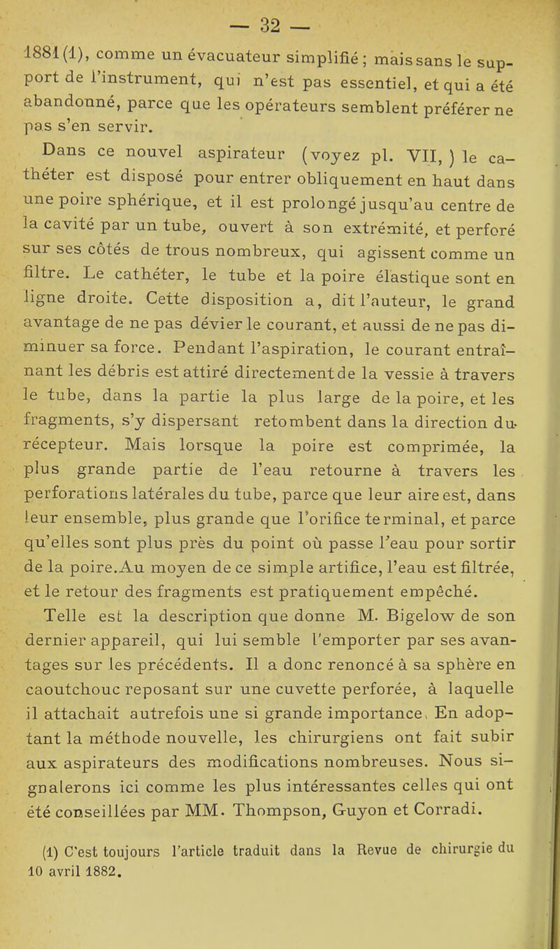 — 32 — 1881(1), comme un évacuateur simplifié; maissansle sup- port de l’instrument, qui n’est pas essentiel, et qui a été abandonné, parce que les opérateurs semblent préférer ne pas s’en servir. Dans ce nouvel aspirateur (voyez pl. VII, ) le ca- théter est disposé pour entrer obliquement en haut dans une poire sphérique, et il est prolongé jusqu’au centre de la cavité par un tube, ouvert à son extrémité, et perforé sur ses côtés de trous nombreux, qui agissent comme un filtre. Le cathéter, le tube et la poire élastique sont en ligne droite. Cette disposition a, dit l’auteur, le grand avantage de ne pas dévier le courant, et aussi de ne pas di- minuer sa force. Pendant l’aspiration, le courant entraî- nant les débris est attiré directement de la vessie à travers le tube, dans la partie la plus large de la poire, et les fragments, s’y dispersant retombent dans la direction du- récepteur. Mais lorsque la poire est comprimée, la plus grande partie de l’eau retourne à travers les perforations latérales du tube, parce que leur aire est, dans leur ensemble, plus grande que l’orifice terminal, et parce qu’elles sont plus près du point où passe l’eau pour sortir de la poire.Au moyen de ce simple artifice, l’eau est filtrée, et le retour des fragments est pratiquement empêché. Telle est la description que donne M. Bigelow de son dernier appareil, qui lui semble l'emporter par ses avan- tages sur les précédents. Il a donc renoncé à sa sphère en caoutchouc reposant sur une cuvette perforée, à laquelle il attachait autrefois une si grande importance . En adop- tant la méthode nouvelle, les chirurgiens ont fait subir aux aspirateurs des modifications nombreuses. Nous si- gnalerons ici comme les plus intéressantes celles qui ont été conseillées par MM. Thompson, Guyon et Corradi. (1) C’est toujours l’article traduit dans la Revue de chirurgie du
