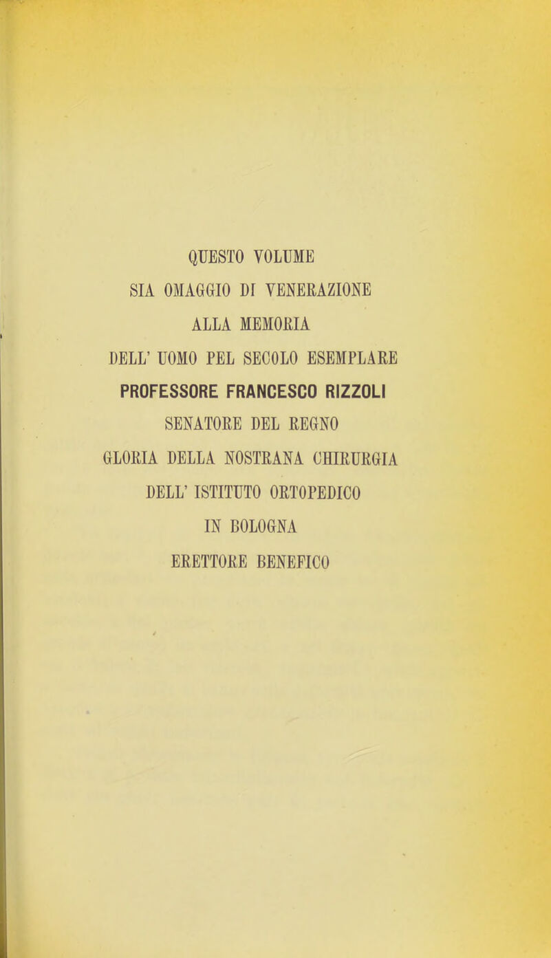 QUESTO VOLUME SIA OMAGGIO DI VENERAZIONE ALLA MEMORIA DELL’ UOMO PEL SECOLO ESEMPLARE PROFESSORE FRANCESCO RIZZOLI SENATORE DEL REGNO GLORIA DELLA NOSTRANA CHIRURGIA DELL’ ISTITUTO ORTOPEDICO IN BOLOGNA ERETTORE BENEFICO