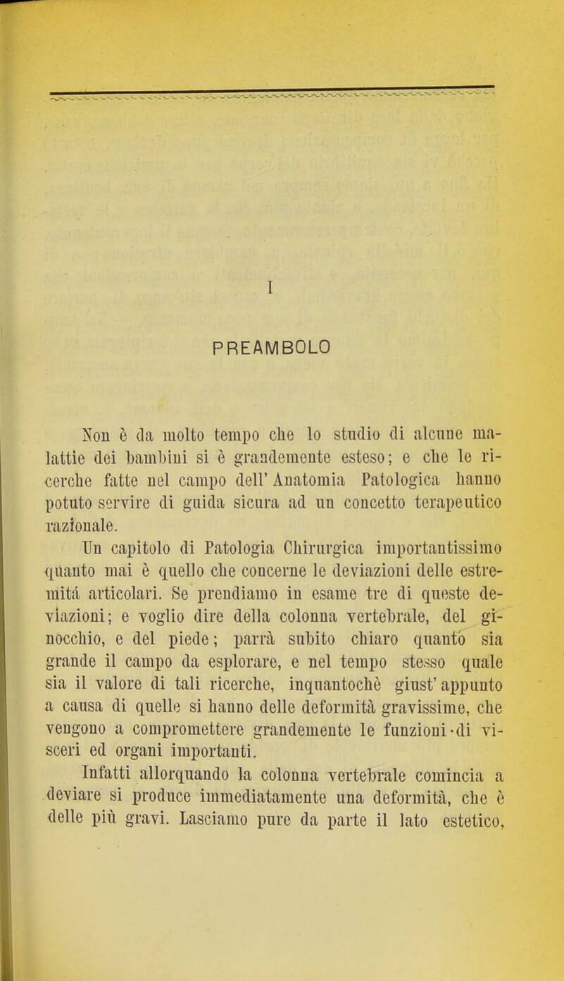 1 PREAMBOLO Non è (la molto tempo die lo studio di alcune ma- lattie dei Lamliiui si è grandemente esteso; e die le ri- cerche fatte nel campo dell’ Anatomia Patologica hanno potuto servire di guida sicura ad nn concetto terapeutico razionale. Un capitolo di Patologia Chirurgica importantissimo quanto mai è quello che concerne le deviazioni delle estre- mità articolari. Se prendiamo in esame tre di queste de- viazioni; e voglio dire della colonna vertebrale, del gi- nocchio, e del piede; parrà subito chiaro quanto sia grande il campo da esplorare, e nel tempo stesso quale sia il valore di tali ricerche, inqnantochè ginst’appunto a causa di quelle si hanno delle deformità gravissime, che vengono a compromettere grandemente le funzioni'di vi- sceri ed organi importanti. Infatti allorquando la colonna vertebrale comincia a deviare si produce immediatamente una deformità, che è delle più gravi. Lasciamo pure da parte il lato estetico,