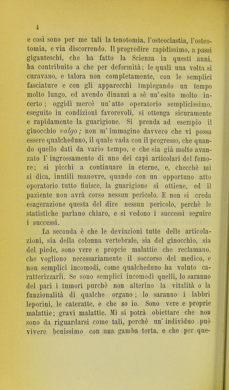 e così sono per ine tali la tenotomia, rosteoclastia, l’osteo- tomia, e via discorrendo. Il progredire rapidissimo, a passi giganteschi, che ha fatto la Scienza in (inesti anni, ha contribuito a che per deformità ; le quali una volta si curavano, e talora non completamente, con le semplici fasciature e con gli apparecchi impiegando un tempo molto lungo, ed avendo dinanzi a sè un’esito molto in- certo ; oggidì mercè un’ atto operatorio semplicissimo, eseguito in condizioni favorevoli, si ottenga sicuramente e rapidamente la guarigione. Si prenda ad esempio il ginocchio valgo ; non m’immagino davvero che vi possa essere qualcheduno, il quale vada con il progresso, che quan- do quello dati da vario tempo, e che sia già molto avan- zato r ingrossamento di uno dei capi articolari del femo- re; si picchi a continuare in eterne, e, checché mi si dica, inutili manovre, quando con un opportuno atto operatorio tutto finisce, la guarigione si ottiene, ed il paziente non avrà corso nessun pericolo. E non si creda esagerazione questa del dire nessun pericolo, perchè le statistiche parlano chiaro, e si vedono i successi seguire i successi. La seconda è che le deviazioni tutte delle articola- zioni, sia della colonna vertebrale, sia del ginocchio, sia del piede, sono vere e proprie malattie che reclamano, che vogliono necessariamente il soccorso del medico, e non semplici incomodi, come qualcheduno ha voluto ca- ratterizzarli. Se sono semplici incomodi quelli, lo saranno del pari i tumori purché non alterino la vitalità o la funzionalità di qualche organo ; lo saranno i labbri leporini, le cateratte, e che so io. Sono vere e proprie malattie; gravi malattie. Mi si potrà obiettare che non sono da riguardarsi come tali, perchè un’ individuo può vivere benissimo con una gamba torta, e che per que-