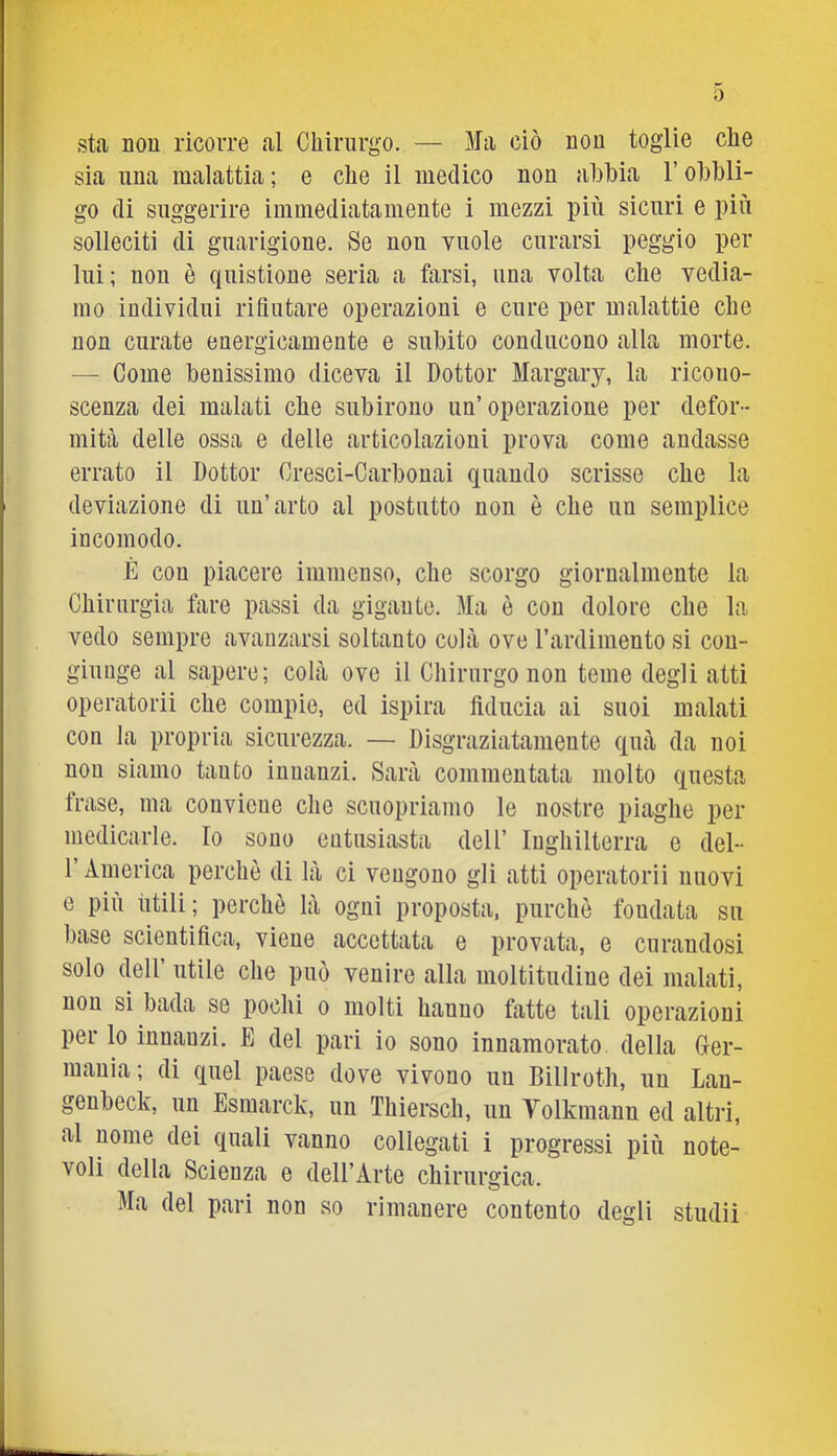 0 sta non ricorre al Chirurgo. — Ma ciò nou toglie che sia una malattia ; e che il medico non abbia l’obbli- go di suggerire immediatamente i mezzi più sicuri e più solleciti di guarigione. Se non vuole curarsi peggio per lui; non è quistione seria a farsi, una volta che vedia- mo individui rifiutare operazioni e cure per malattie che non curate energicamente e subito conducono alla morte. — Come benissimo diceva il Dottor Margary, la ricono- scenza dei malati che subirono un’operazione per defor- mitfl delle ossa e delle articolazioni prova come andasse errato il Dottor Cresci-Carbonai quando scrisse che la deviazione di un’arto al postutto non è che un semplice incomodo. È con piacere immenso, che scorgo giornalmente la Chirurgia fare passi da gigaute. Ma è con dolore che la vedo sempre avanzarsi soltanto colà ove l’ardimento si con- giunge al sapere; colà ove il Chirurgo non teme degli atti operatorii che compie, ed ispira fiducia ai suoi malati con la propria sicurezza. — Disgraziatamente quà da noi non siamo tanto innanzi. Sarà commentata molto questa frase, ma couvieue che scuopriamo le nostre piaghe per medicarle. Io sono entusiasta dell’ Inghilterra e del- l’America perchè di là ci vengono gli atti operatorii nuovi e più ùtili; perchè là ogni proposta, purché fondata su base scientifica, viene accettata e provata, e curandosi solo dell utile che può venire alla moltitudine dei malati, non si bada se pochi o molti hanno fatte tali operazioni per lo innanzi, E del pari io sono innamorato della Ger- mania; di quel paese dove vivono un Billroth, un Lau- genbeck, un Esmarck, un Thiersch, un Yolkmann ed altri, al nome dei quali vanno collegati i progressi più note- voli della Scienza e dell’Arte chirurgica. Ma del pari non so rimanere contento degli studi!