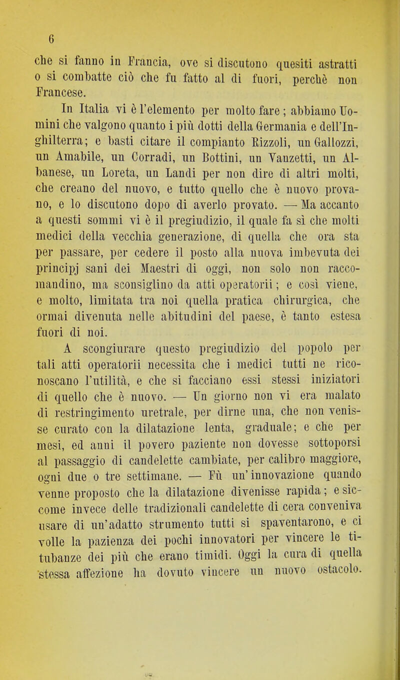 che si fiinno in Francia, ove si discutono quesiti astratti 0 si combatte ciò che fu fatto al di fuori, perchè non Francese. In Italia vi è l’elemento per molto fare ; abbiamo Uo- mini che valgono quanto i più dotti della Germania e dell’In- ghilterra; e basti citare il compianto llizzoli, un Gallozzi, un Amabile, un Corradi, un Bottini, un Vauzetti, un Al- banese, un Loreta, un Laudi per non dire di altri molti, che creano del nuovo, e tutto quello che è nuovo prova- no, e lo discutono dopo di averlo provato. — Ma accanto a questi sommi vi è il pregiudizio, il quale fa sì che molti medici della vecchia generazione, di quella che ora sta per passare, per cedere il posto alla nuova imbevuta dei principj sani dei Maestri di oggi, non solo non racco- mandino, ma sconsiglino da atti operatorii ; e così viene, e molto, limitata tra noi quella pratica chirurgica, che ormai divenuta nelle abitudini del paese, è tanto estesa fuori di noi. A scongiurare questo pregiudizio del popolo per tali atti operatorii necessita che i medici tutti ne rico- noscano Futilità, e che si facciano essi stessi iniziatori di quello che è nuovo. — Un giorno non vi era malato di restringimento uretrale, per dirne una, che non venis- se curato con la dilatazione lenta, graduale; e che per mesi, ed anni il povero paziente non dovesse sottoporsi al passaggio di candelette cambiate, per calibro maggiore, ogni due o tre settimane. — Fù un’innovazione quando venne proposto che la dilatazione divenisse rapida ; e sic- come invece delle tradizionali candelette di cera conveniva usare di un’adatto strumento tutti si spaventarono, e ci volle la pazienza dei pochi innovatori per vincere le ti- tubanze dei più che erano timidi. Oggi la cura di quella •stessa affezione ha dovuto vincere un nuovo ostacolo.