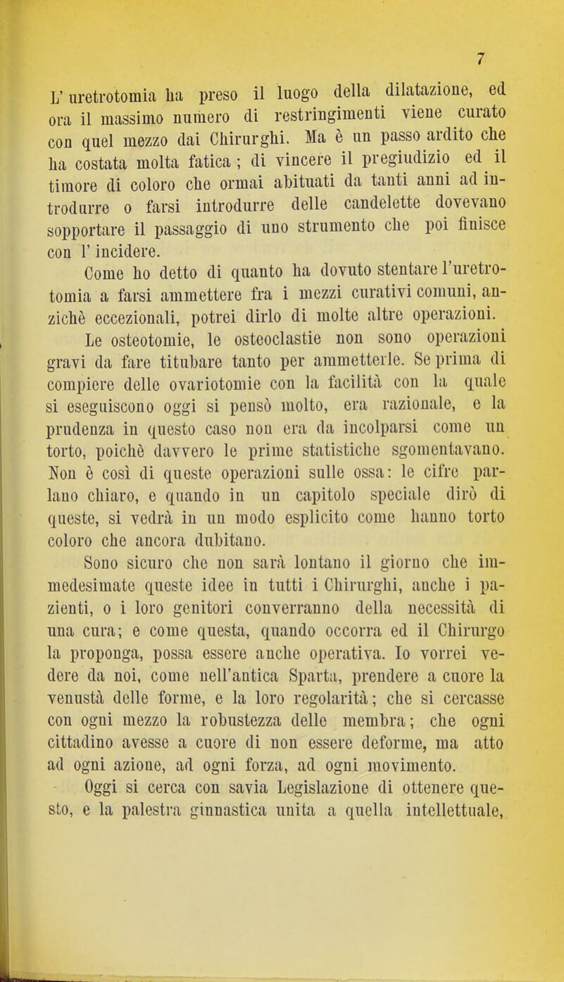 L’uretrotomia lia preso il luogo della dilatazione, ed ora il massimo numero di restringimenti viene curato con quel mezzo dai Chirurglii. Ma è un passo ardito che ha costata molta fatica ; di vincere il pregiudizio ed il timore di coloro che ormai abituati da tanti anni ad in- trodurre 0 farsi introdurre delle candelette dovevano sopportare il passaggio di uno strumento che poi finisce con rincidere. Come ho detto di quanto ha dovuto stentare Turetro- tomia a farsi ammettere fra i mezzi curativi comuni, an- ziché eccezionali, potrei dirlo di molte altre operazioni. Le osteotomie, le osteoclastie non sono operazioni gravi da fare titubare tanto per ammetterle. Se prima di compiere delle ovariotomie con la facilità con la quale si eseguiscono oggi si pensò molto, era razionale, e la prudenza in questo caso non era da incolparsi come un torto, poiché davvero le prime statistiche sgomentavano. Non é così di queste operazioni sulle ossa; le cifre par- lano chiaro, e quando in un capitolo speciale dirò di queste, si vedrà in un modo esplicito come hanno torto coloro che ancora dubitano. Sono sicuro che non sarà lontano il giorno che im- medesimate queste idee in tutti i Chirurghi, anche i pa- zienti, 0 i loro genitori converranno della necessità di una cura; e come questa, quando occorra ed il Chirurgo la proponga, possa essere anche operativa. Io vorrei ve- dere da noi, come nell’antica Sparta, prendere a cuore la venustà delle forme, e la loro regolarità; che si cercasse con ogni mezzo la robustezza delle membra; che ogni cittadino avesse a cuore di non essere deforme, ma atto ad ogni azione, ad ogni forza, ad ogni movimento. Oggi si cerca con savia Legislazione di ottenere que- sto, e la palestra ginnastica unita a quella intellettuale.