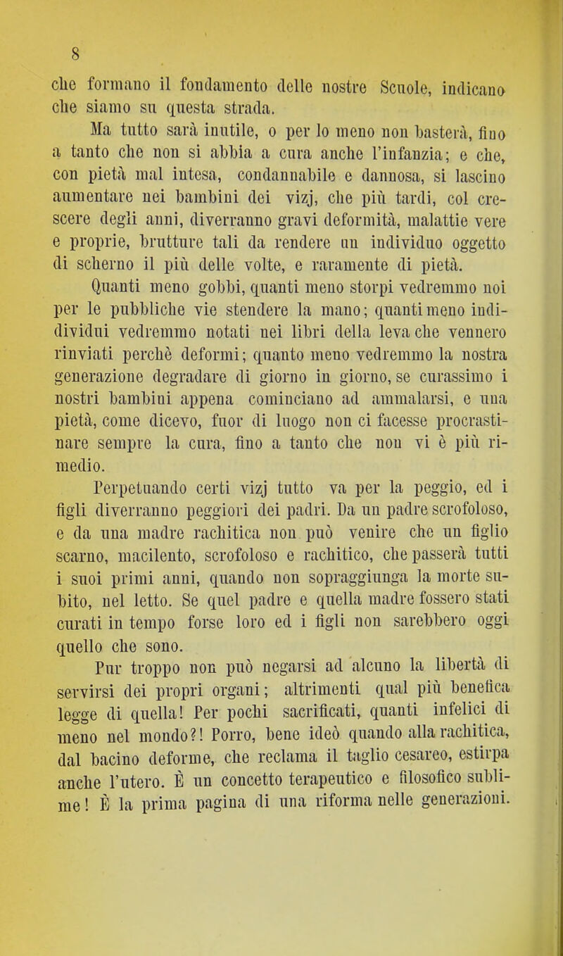 cliG foriiiiiiio il foiidciuiGnto delle nostre Scuole, indictino die siamo su (questa strada. Ma tutto sarà inutile, o per lo meno non basterà, fico a tanto che non si abbia a cura anche Finfanzia; e che, con pietà mal intesa, condannabile e dannosa, si lascino aumentare nei bambini dei vizj, che più tardi, col cre- scere degli anni, diverranno gravi deformità, malattie vere e proprie, brutture tali da rendere nu individuo oggetto di scherno il più delle volte, e raramente di pietà. Quanti meno gobbi, quanti meno storpi vedremmo noi per le pubbliche vie stendere la mano; quanti meno indi- dividui vedremmo notati nei libri della leva che vennero rinviati perchè deformi; quanto meno vedremmo la nostra generazione degradare di giorno in giorno, se curassimo i nostri bambini appena cominciano ad ammalarsi, e una pietà, come dicevo, fuor di luogo non ci facesse procrasti- nare sempre la cura, fino a tanto che non vi è più ri- medio. Perpetuando certi vizj tutto va per la peggio, ed i figli diverranno peggiori dei padri. Da un padre scrofoloso, e da una madre rachitica non può venire che un figlio scarno, macilento, scrofoloso e rachitico, che passerà tutti i suoi primi anni, quando non sopraggiunga la morte su- bito, nel letto. Se quel padre e quella madre fossero stati curati in tempo forse loro ed i figli non sarebbero oggi quello che sono. Pur troppo non può negarsi ad alcuno la libertà di servirsi dei propri organi ; altrimenti qual più benefica legge di quella! Per pochi sacrificati, quanti infelici di meno nel mondo?! Porro, bene ideò quando alla rachitica, dal bacino deforme, che reclama il taglio cesareo, estirpa anche l’utero. È un concetto terapeutico e filosofico subli- me ! È la prima pagina di una riforma nelle generazioni. i