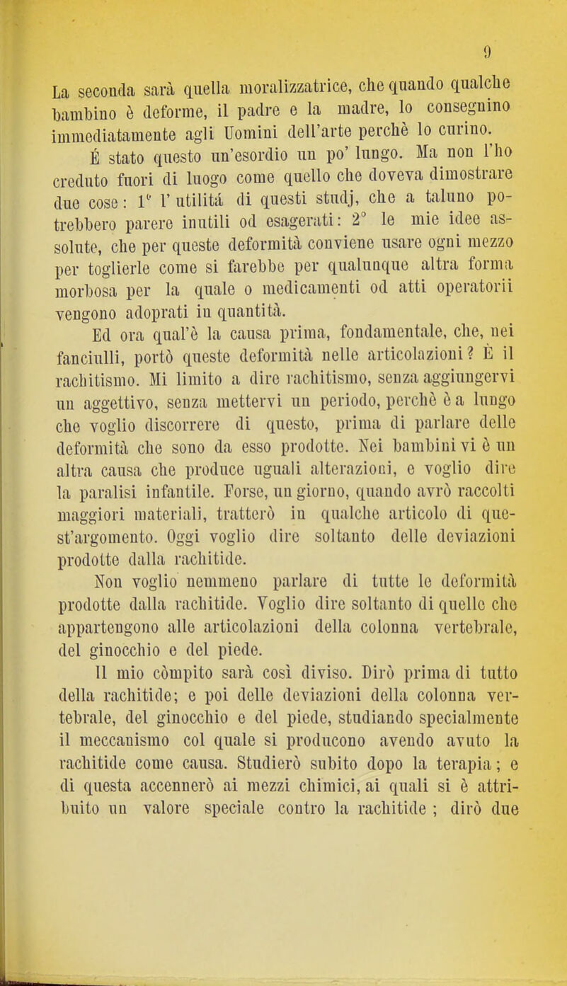 La seconda sarà (quella iiioralizzatrìce, che cenando c[ualche hamhino è deforme, il padre e la madre, lo consegnino immediatamente agli Uomini dell’arte perchè lo curino. É stato questo un’esordio un po’ lungo. Ma non l’ho creduto fuori di luogo come quello che doveva dimostrare due cose : U' 1’ utilità di questi studj, che a taluno po- trebbero parere inutili od esagerati: 2“ le mie idee as- solute, che per queste deformità conviene usare ogni mezzo per toglierle come si farebbe per qualunque altra forma morbosa per la quale o medicamenti od atti operatorii vengono adoprati in quantità. Ed ora quafè la causa prima, fondamentale, che, uei fanciulli, portò queste deformità nelle articolazioni? È il rachitismo. Mi limito a dire rachitismo, senza aggiungervi un aggettivo, senza mettervi un periodo, perchè è a lungo che voglio discorrere di questo, prima di parlare delle deformità che sono da esso prodotte. Nei bambini vi è un altra causa che produce uguali alterazioni, e voglio dire la paralisi infantile. Forse, un giorno, quando avrò raccolti maggiori materiali, tratterò in qualche articolo di que- st’argomento. Oggi voglio dire soltanto delle deviazioni prodotte dalla rachitide. Non voglio nemmeno parlare di tutte le deformità prodotte dalla rachitide. Voglio dire soltanto di quelle che appartengono alle articolazioni della colonna vertebrale, del ginocchio e del piede. 11 mio còmpito sarà così diviso. Dirò prima di tutto della rachitide; e poi delle deviazioni della colonna ver- tebrale, del ginocchio e del piede, studiando specialmente il meccanismo col quale si producono avendo avuto la rachitide come causa. Studierò subito dopo la terapia ; e di questa accennerò ai mezzi chimici, ai quali si è attri- buito un valore speciale contro la rachitide ; dirò due