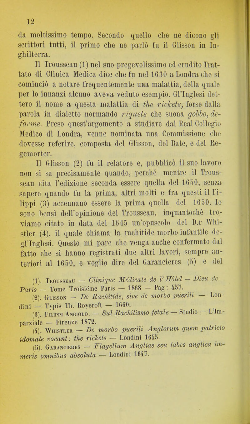 (la moltissimo tempo. Secondo (quello che ne dicono gli scrittori tutti, il primo che ne parlò fu il Glisson in In- ghilterra. Il Trousseau (1) nel suo pregevolissimo ed erudito Trat- tato di Clinica Medica dice che fu nel 1630 a Londra che si cominciò a notare frequentemente una malattia, della quale per lo innanzi alcuno aveva veduto esempio. Gl’Inglesi det- tero il nome a questa malattia di thè riclcets, forse dalla parola in dialetto normando riquets cLe suona gobbo, de- forme. Preso quest’argomento a studiare dal Reai Collegio Medico di Londra, venne nominata una Commissione che dovesse referire, composta del Glisson, del Rate, e del Re- gemorter. Il Glisson (2) fu il relatore e, pubblicò il suo lavoro non si sa precisamente quando, perché mentre il Trous- seau cita l’edizione seconda essere quella del 1650, senza sapere quando fu la prima, altri molti e fra questi il Fi- lippi (3) accennano essere la prima quella del 1650. Io sono bensì dell’opinione del Trousseau, inquantochè tro- viamo citato in data del 1645 un’opuscolo del D.r Whi- stler (4), il quale chiama la rachitide morbo infantile de- gl’inglesi. Questo mi pare che venga anche confermato dal fatto che si hanno registrati due altri lavori, sempre an- teriori al 1650, e voglio dire del Garancieres (5) e del (1) . Trousseau — CUniqi(e Medicale de V Hotel — Bieu de Paris — Tome Troisiéme Paris — 1868 - Pag; 437. (2) . Glisson — Be liaehitide, sive de morbo puerili — Lon- (lini — Typis Th. Royeroft — 1660. (3) . Filippi Angiolo. — Sul Baehitisyyio fetale Studio L Im parziale — Firenze 1872. (4) . WnisTLER — Be morbo puerili Anglorum quem patricto idomate vocant: thè riclcets — Lendini 1643. (3). Garancieres — Flagellum Angliae seu tabes anglica im- meris omnibus absoluta — Lendini 1647.