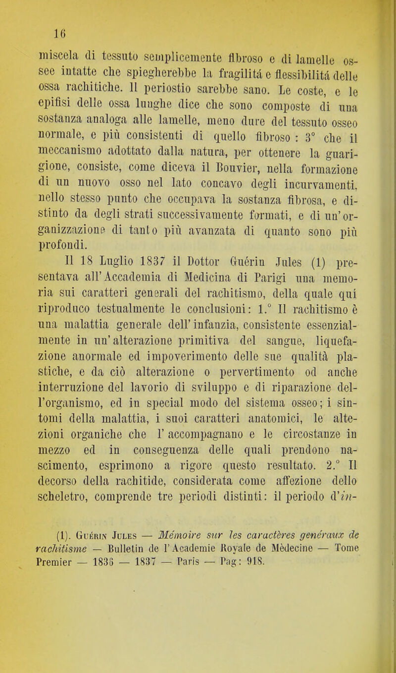 IG miscela di tessuto semplicemente llbroso e di lamelle os- see intatte die spiegherebbe la fragilità e flessibilità delle ossa rachitiche. 11 periostio sarebbe sano. Le coste, e le epifisi delle ossa lunghe dice che sono composte di una sostanza analoga alle lamelle, meno dure del tessuto osseo normale, e più consistenti di quello fibroso : 3° che il meccanismo adottato dalla natura, per ottenere la guari- gione, consiste, come diceva il Bouvier, nella formazione di un nuovo osso nel lato concavo degli incurvamenti, nello stesso punto che occupava la sostanza fibrosa, e di- stinto da degli strati successivamente formati, e di un’or- ganizzazione di tanto più avanzata di quanto sono più profondi. 11 18 Luglio 1837 il Dottor Guérin Jules (1) pre- sentava all’ Accademia di Medicina di Parigi una memo- ria sui caratteri generali del rachitismo, della quale qui riproduco testualmente le conclusioni: l.° 11 rachitismo è una malattia generale dell’ infanzia, consistente essenzial- mente in un’alterazione primitiva del sangue, liquefa- zione anormale ed impoverimento delle sue qualità pla- stiche, e da ciò alterazione o pervertimento od anche interruzione del lavorio di sviluppo e di riparazione del- l’organismo, ed in special modo del sistema osseo; i sin- tomi della malattia, i suoi caratteri anatomici, le alte- zioni organiche che 1’ accompagnano e le circostanze in mezzo ed in conseguenza delle quali prendono na- scimento, esprimono a rigore questo resultato. 2.° Il decorso della rachitide, considerata come affezione dello scheletro, comprende tre periodi distinti: il periodo d’/n- (1). Guérin Jules — Méinoire sur ìes caractères genéraux de racMiisme — Bullelin de l’Academie Koyale de Mèdecine — Tome Premier — 1838 — 1837 — Paris — Pag: 918. A