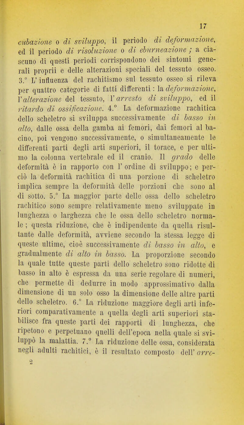 cuhazione o di sviluppo, il pGrioclo di defovnwzioue, ed il periodo di risoluzione o di eburneuzione y a- cia- scuno di questi periodi corrispondono dei sintomi gene- reali proprii e delle calterazioni speciali del tessuto osseo. 3.° L’influenza del racliitismo sul tessuto osseo si rileva per quattro categorie di fatti differenti : la deformazione, \ alterazione del tessuto, X arresto di sviluppo, ed il ritardo di ossificazione. 4. La deformazione rachitica dello scheletro si sviluppa successivamente di basso in alto, dalle ossa della gamba ai femori, dai femori al ba- cino, poi vengono successivamente, o simultaneamente le differenti parti degli arti superiori, il torace, c per ulti- mo la colonna vertebrale ed il cranio. Il arado delle deformità è in rapporto con l’ordine di sviluppo; e per- ciò la deformità rachitica di una porzione di scheletro implica sempre la deformità delle porzioni che sono al di sotto. 5.° La maggior parte delle ossa dello scheletro rachitico sono sempre relativamente meno sviluppate in lunghezza o larghezza che le ossa dello scheletro norma- le ; questa riduzione, che è indipendente da quella risul- tante dalle deformità, avviene secondo la stessa legge di queste ultime, cioè successivamente di basso in alto, e gradualmente di alto in basso. La proporzione secondo la quale tutte queste parti dello scheletro sono ridotte di basso in alto è espressa da una serie regolare di numeri, che permette di dedurre in modo approssimativo dalla dimensione di un solo osso la dimensione delle altre parti dello scheletro. 6.° La riduzione maggiore degli arti infe- riori comparativamente a quella degli arti superiori sta- bilisce fra queste parti dei rapporti di lunghezza, che lipetono e perpetuano quelli dell’epoca nella quale si svi- luppò la malattia. 7.° La riduzione delle ossa, considerata negli adulti rachitici, è il resultato composto dell’ arre- 2